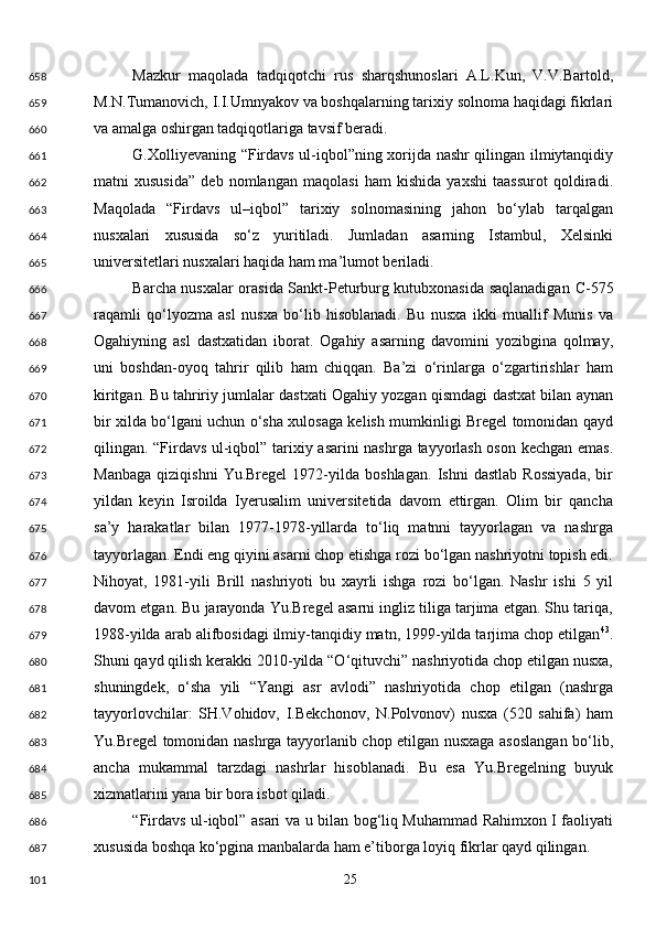 Mazkur   maqolada   tadqiqotchi   rus   sharqshunoslari   A.L.Kun,   V.V.Bartold,
M.N.Tumanovich, I.I.Umnyakov va boshqalarning tarixiy solnoma haqidagi fikrlari
va amalga oshirgan tadqiqotlariga tavsif beradi. 
G.Xolliyevaning “Firdavs ul-iqbol”ning xorijda nashr qilingan ilmiytanqidiy
matni   xususida”   deb   nomlangan   maqolasi   ham   kishida   yaxshi   taassurot   qoldiradi.
Maqolada   “Firdavs   ul–iqbol”   tarixiy   solnomasining   jahon   bo‘ylab   tarqalgan
nusxalari   xususida   so‘z   yuritiladi.   Jumladan   asarning   Istambul,   Xelsinki
universitetlari nusxalari haqida ham ma’lumot beriladi. 
Barcha nusxalar orasida Sankt-Peturburg kutubxonasida saqlanadigan   С -575
raqamli   qo‘lyozma   asl   nusxa   bo‘lib   hisoblanadi.   Bu   nusxa   ikki   muallif   Munis   va
Ogahiyning   asl   dastxatidan   iborat.   Ogahiy   asarning   davomini   yozibgina   qolmay,
uni   boshdan-oyoq   tahrir   qilib   ham   chiqqan.   Ba’zi   o‘rinlarga   o‘zgartirishlar   ham
kiritgan. Bu tahririy jumlalar dastxati Ogahiy yozgan qismdagi dastxat bilan aynan
bir xilda bo‘lgani uchun o‘sha xulosaga kelish mumkinligi Bregel tomonidan qayd
qilingan. “Firdavs ul-iqbol” tarixiy asarini nashrga tayyorlash oson kechgan emas.
Manbaga   qiziqishni   Yu.Bregel   1972-yilda   boshlagan.   Ishni   dastlab   Rossiyada,   bir
yildan   keyin   Isroilda   Iyerusalim   universitetida   davom   ettirgan.   Olim   bir   qancha
sa’y   harakatlar   bilan   1977-1978-yillarda   to‘liq   matnni   tayyorlagan   va   nashrga
tayyorlagan. Endi eng qiyini asarni chop etishga rozi bo‘lgan nashriyotni topish edi.
Nihoyat,   1981-yili   Brill   nashriyoti   bu   xayrli   ishga   rozi   bo‘lgan.   Nashr   ishi   5   yil
davom etgan. Bu jarayonda Yu.Bregel asarni ingliz tiliga tarjima etgan. Shu tariqa,
1988-yilda arab alifbosidagi ilmiy-tanqidiy matn, 1999-yilda tarjima chop etilgan 43
.
Shuni qayd qilish kerakki 2010-yilda “O‘qituvchi” nashriyotida chop etilgan nusxa,
shuningdek,   o‘sha   yili   “Yangi   asr   avlodi”   nashriyotida   chop   etilgan   (nashrga
tayyorlovchilar:   SH.Vohidov,   I.Bekchonov,   N.Polvonov)   nusxa   (520   sahifa)   ham
Yu.Bregel tomonidan nashrga tayyorlanib chop etilgan nusxaga asoslangan bo‘lib,
ancha   mukammal   tarzdagi   nashrlar   hisoblanadi.   Bu   esa   Yu.Bregelning   buyuk
xizmatlarini yana bir bora isbot qiladi. 
“Firdavs ul-iqbol” asari va u bilan bog‘liq Muhammad Rahimxon I faoliyati
xususida boshqa ko‘pgina manbalarda ham e’tiborga loyiq fikrlar qayd qilingan. 
  25  658
659
660
661
662
663
664
665
666
667
668
669
670
671
672
673
674
675
676
677
678
679
680
681
682
683
684
685
686
687
101 