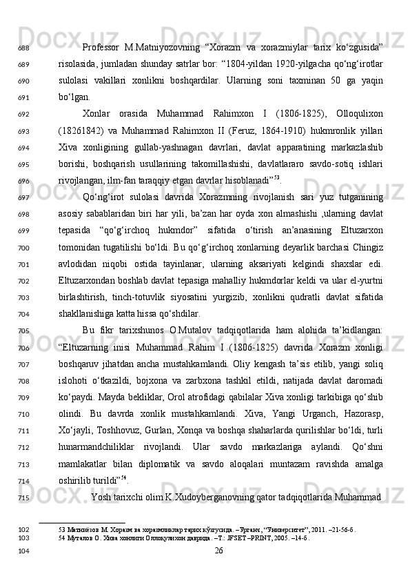 Professor   M.Matniyozovning   “Xorazm   va   xorazmiylar   tarix   ko‘zgusida”
risolasida, jumladan shunday satrlar bor: “1804-yildan 1920-yilgacha qo‘ng‘irotlar
sulolasi   vakillari   xonlikni   boshqardilar.   Ularning   soni   taxminan   50   ga   yaqin
bo‘lgan. 
Xonlar   orasida   Muhammad   Rahimxon   I   (1806-1825),   Olloqulixon
(18261842)   va   Muhammad   Rahimxon   II   (Feruz,   1864-1910)   hukmronlik   yillari
Xiva   xonligining   gullab-yashnagan   davrlari,   davlat   apparatining   markazlashib
borishi,   boshqarish   usullarining   takomillashishi,   davlatlararo   savdo-sotiq   ishlari
rivojlangan, ilm-fan taraqqiy etgan davrlar hisoblanadi” 53
. 
Qo‘ng‘irot   sulolasi   davrida   Xorazmning   rivojlanish   sari   yuz   tutganining
asosiy   sabablaridan   biri   har   yili,   ba’zan   har   oyda   xon   almashishi   ,ularning   davlat
tepasida   “qo‘g‘irchoq   hukmdor”   sifatida   o‘tirish   an’anasining   Eltuzarxon
tomonidan tugatilishi  bo‘ldi. Bu qo‘g‘irchoq xonlarning deyarlik barchasi  Chingiz
avlodidan   niqobi   ostida   tayinlanar,   ularning   aksariyati   kelgindi   shaxslar   edi.
Eltuzarxondan boshlab davlat tepasiga mahalliy hukmdorlar keldi va ular el-yurtni
birlashtirish,   tinch-totuvlik   siyosatini   yurgizib,   xonlikni   qudratli   davlat   sifatida
shakllanishiga katta hissa qo‘shdilar. 
Bu   fikr   tarixshunos   O.Mutalov   tadqiqotlarida   ham   alohida   ta’kidlangan:
“Eltuzarning   inisi   Muhammad   Rahim   I   (1806-1825)   davrida   Xorazm   xonligi
boshqaruv   jihatdan   ancha   mustahkamlandi.   Oliy   kengash   ta’sis   etilib,   yangi   soliq
islohoti   o‘tkazildi,   bojxona   va   zarbxona   tashkil   etildi,   natijada   davlat   daromadi
ko‘paydi. Mayda bekliklar, Orol atrofidagi qabilalar Xiva xonligi tarkibiga qo‘shib
olindi.   Bu   davrda   xonlik   mustahkamlandi.   Xiva,   Yangi   Urganch,   Hazorasp,
Xo‘jayli, Toshhovuz, Gurlan, Xonqa va boshqa shaharlarda qurilishlar bo‘ldi, turli
hunarmandchiliklar   rivojlandi.   Ular   savdo   markazlariga   aylandi.   Qo‘shni
mamlakatlar   bilan   diplomatik   va   savdo   aloqalari   muntazam   ravishda   amalga
oshirilib turildi” 54
. 
Yosh tarixchi olim K.Xudoyberganovning qator tadqiqotlarida Muhammad 
53  Матниёзов М. Хоразм ва хоразмликлар тарих кўзгусида. –Урганч, “Университет”, 2011. –21-56-б. 
54  Муталов О. Хива хонлиги Оллоқулихон даврида. –Т.: JFSET –PRINT, 2005. –14-б.  
  26  688
689
690
691
692
693
694
695
696
697
698
699
700
701
702
703
704
705
706
707
708
709
710
711
712
713
714
715
102
103
104 