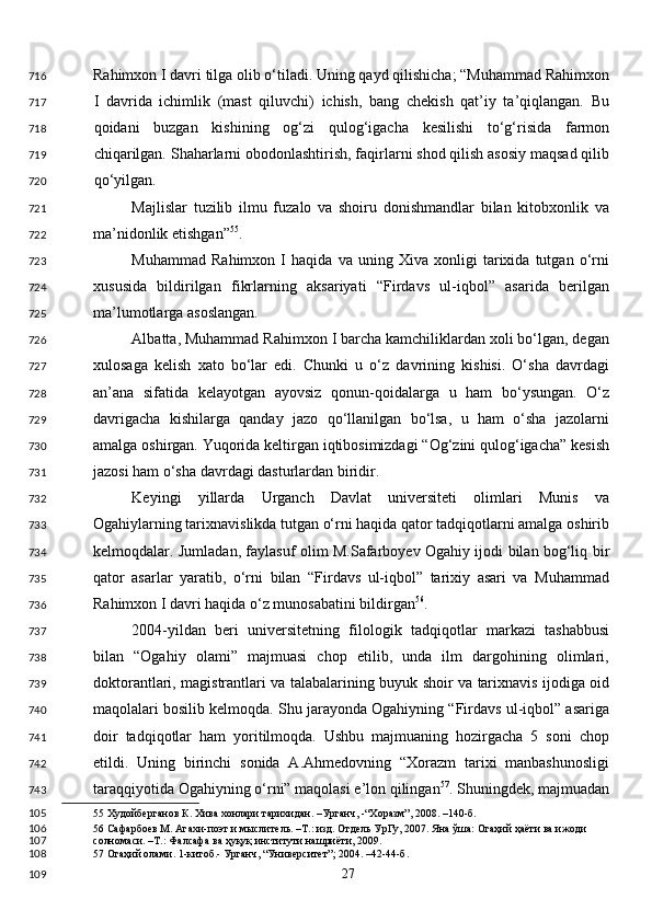 Rahimxon I davri tilga olib o‘tiladi. Uning qayd qilishicha; “Muhammad Rahimxon
I   davrida   ichimlik   (mast   qiluvchi)   ichish,   bang   chekish   qat’iy   ta’qiqlangan.   Bu
qoidani   buzgan   kishining   og‘zi   qulog‘igacha   kesilishi   to‘g‘risida   farmon
chiqarilgan. Shaharlarni obodonlashtirish, faqirlarni shod qilish asosiy maqsad qilib
qo‘yilgan. 
Majlislar   tuzilib   ilmu   fuzalo   va   shoiru   donishmandlar   bilan   kitobxonlik   va
ma’nidonlik etishgan” 55
. 
Muhammad   Rahimxon   I   haqida   va   uning   Xiva   xonligi   tarixida   tutgan   o‘rni
xususida   bildirilgan   fikrlarning   aksariyati   “Firdavs   ul-iqbol”   asarida   berilgan
ma’lumotlarga asoslangan. 
Albatta, Muhammad Rahimxon I barcha kamchiliklardan xoli bo‘lgan, degan
xulosaga   kelish   xato   bo‘lar   edi.   Chunki   u   o‘z   davrining   kishisi.   O‘sha   davrdagi
an’ana   sifatida   kelayotgan   ayovsiz   qonun-qoidalarga   u   ham   bo‘ysungan.   O‘z
davrigacha   kishilarga   qanday   jazo   qo‘llanilgan   bo‘lsa,   u   ham   o‘sha   jazolarni
amalga oshirgan. Yuqorida keltirgan iqtibosimizdagi “Og‘zini qulog‘igacha” kesish
jazosi ham o‘sha davrdagi dasturlardan biridir. 
Keyingi   yillarda   Urganch   Davlat   universiteti   olimlari   Munis   va
Ogahiylarning tarixnavislikda tutgan o‘rni haqida qator tadqiqotlarni amalga oshirib
kelmoqdalar. Jumladan, faylasuf olim M.Safarboyev Ogahiy ijodi bilan bog‘liq bir
qator   asarlar   yaratib,   o‘rni   bilan   “Firdavs   ul-iqbol”   tarixiy   asari   va   Muhammad
Rahimxon I davri haqida o‘z munosabatini bildirgan 56
. 
2004-yildan   beri   universitetning   filologik   tadqiqotlar   markazi   tashabbusi
bilan   “Ogahiy   olami”   majmuasi   chop   etilib,   unda   ilm   dargohining   olimlari,
doktorantlari, magistrantlari va talabalarining buyuk shoir va tarixnavis ijodiga oid
maqolalari bosilib kelmoqda. Shu jarayonda Ogahiyning “Firdavs ul-iqbol” asariga
doir   tadqiqotlar   ham   yoritilmoqda.   Ushbu   majmuaning   hozirgacha   5   soni   chop
etildi.   Uning   birinchi   sonida   A.Ahmedovning   “Xorazm   tarixi   manbashunosligi
taraqqiyotida Ogahiyning o‘rni” maqolasi e’lon qilingan 57
. Shuningdek, majmuadan
55  Худойберганов К. Хива хонлари тарихидан. –Урганч, -“Хоразм”, 2008. –140-б.  
56  Сафарбоев М. Агахи-поэт и мыслитель. –Т.: изд. Отдель УрГу, 2007. Яна ўша: Огаҳий ҳаёти ва ижоди 
солномаси. –Т.: Фалсафа ва ҳуқуқ институти нашриёти, 2009. 
57  Огаҳий олами. 1-китоб.- Урганч, “Университет”; 2004. –42-44-б.  
  27  716
717
718
719
720
721
722
723
724
725
726
727
728
729
730
731
732
733
734
735
736
737
738
739
740
741
742
743
105
106
107
108
109 