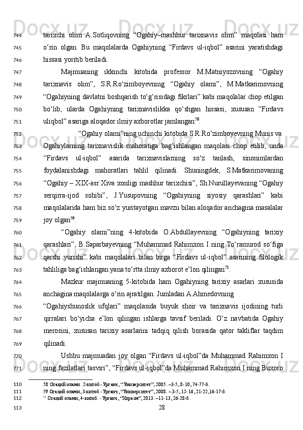 tarixchi   olim   A.Sotliqovning   “Ogahiy–mashhur   tarixnavis   olim”   maqolasi   ham
o‘rin   olgan.   Bu   maqolalarda   Ogahiyning   “Firdavs   ul-iqbol”   asarini   yaratishdagi
hissasi yoritib beriladi. 
Majmuaning   ikkinchi   kitobida   professor   M.Matniyozovning   “Ogahiy
tarixnavis   olim”,   S.R.Ro‘zimboyevning   “Ogahiy   olami”,   M.Matkarimovning
“Ogahiyning davlatni boshqarish to‘g‘risidagi fikrlari” kabi maqolalar chop etilgan
bo‘lib,   ularda   Ogahiyning   tarixnavislikka   qo‘shgan   hissasi,   xususan   “Firdavs
uliqbol” asariga aloqador ilmiy axborotlar jamlangan 58
. 
“Ogahiy olami”ning uchinchi kitobida S.R.Ro‘zimboyevning Munis va 
Ogahiylarning   tarixnavislik   mahoratiga   bag‘ishlangan   maqolasi   chop   etilib,   unda
“Firdavs   ul-iqbol”   asarida   tarixnavislarning   so‘z   tanlash,   sinonimlardan
foydalanishdagi   mahoratlari   tahlil   qilinadi.   Shuningdek,   S.Matkarimovaning
“Ogahiy – XIX-asr Xiva xonligi mashhur tarixchisi”, Sh.Nurullayevaning “Ogahiy
serqirra-ijod   sohibi”,   J.Yusupovning   “Ogahiyning   siyosiy   qarashlari”   kabi
maqolalarida ham biz so‘z yuritayotgan mavzu bilan aloqador anchagina masalalar
joy olgan 59
. 
“Ogahiy   olami”ning   4-kitobida   O.Abdullayevning   “Ogahiyning   tarixiy
qarashlari”,  B.Saparbayevning   “Muhammad   Rahimxon   I   ning  To‘ramurod   so‘figa
qarshi   yurishi”   kabi   maqolalari   bilan   birga   “Firdavs   ul-iqbol”   asarining   filologik
tahliliga bag‘ishlangan yana to‘rtta ilmiy axborot e’lon qilingan 51
. 
Mazkur   majmuaning   5-kitobida   ham   Ogahiyning   tarixiy   asarlari   xususida
anchagina maqolalarga o‘rin ajratilgan. Jumladan A.Ahmedovning 
“Ogahiyshunoslik   ufqlari”   maqolasida   buyuk   shoir   va   tarixnavis   ijodining   turli
qirralari   bo‘yicha   e’lon   qilingan   ishlarga   tavsif   beriladi.   O‘z   navbatida   Ogahiy
merosini,   xususan   tarixiy   asarlarini   tadqiq   qilish   borasida   qator   takliflar   taqdim
qilinadi. 
Ushbu   majmuadan   joy   olgan   “Firdavs   ul-iqbol”da   Muhammad   Rahimxon   I
ning fazilatlari tasviri”, “Firdavs ul-iqbol”da Muhammad Rahimxon I ning Buxoro
58  Огаҳий олами. 2-китоб.-Урганч, “Университет”, 2005. –3-5, 8-10, 74-77-б.  
59  Огаҳий олами, 3-китоб.-Урганч, “Университет”, 2008. –.3-5, 12-16, 21-22,16-17-б.  
51
 Огаҳий олами, 4-китоб. -Урганч, “Хоразм”, 2013. –11-13, 26-28-б.  
  28  744
745
746
747
748
749
750
751
752
753
754
755
756
757
758
759
760
761
762
763
764
765
766
767
768
769
770
771
110
111
112
113 