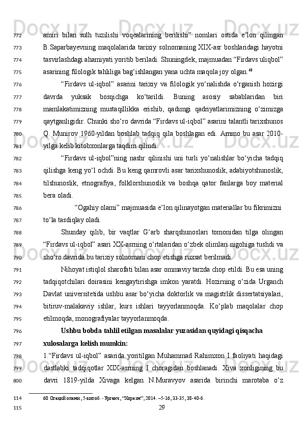 amiri   bilan   sulh   tuzilishi   voqealarining   berilishi”   nomlari   ostida   e’lon   qilingan
B.Saparbayevning maqolalarida tarixiy solnomaning XIX-asr  boshlaridagi  hayotni
tasvirlashdagi ahamiyati yoritib beriladi. Shuningdek, majmuadan “Firdavs uliqbol”
asarining filologik tahliliga bag‘ishlangan yana uchta maqola joy olgan. 60
 
“Firdavs   ul-iqbol”   asarini   tarixiy   va   filologik   yo‘nalishda   o‘rganish   hozirgi
davrda   yuksak   bosqichga   ko‘tarildi.   Buning   asosiy   sabablaridan   biri
mamlakatimizning   mustaqillikka   erishib,   qadimgi   qadriyatlarimizning   o‘zimizga
qaytganligidir. Chunki sho‘ro davrida “Firdavs ul-iqbol” asarini talantli tarixshunos
Q.   Munirov   1960-yildan   boshlab   tadqiq   qila   boshlagan   edi.   Ammo   bu   asar   2010-
yilga kelib kitobxonlarga taqdim qilindi. 
“Firdavs   ul-iqbol”ning   nashr   qilinishi   uni   turli   yo‘nalishlar   bo‘yicha   tadqiq
qilishga keng yo‘l ochdi. Bu keng qamrovli asar tarixshunoslik, adabiyotshunoslik,
tilshunoslik,   etnografiya,   folklorshunoslik   va   boshqa   qator   fanlarga   boy   material
bera oladi. 
“Ogahiy olami” majmuasida e’lon qilinayotgan materiallar bu fikrimizni 
to‘la tasdiqlay oladi. 
Shunday   qilib,   bir   vaqtlar   G‘arb   sharqshunoslari   tomonidan   tilga   olingan
“Firdavs ul-iqbol” asari XX-asrning o‘rtalaridan o‘zbek olimlari nigohiga tushdi va
sho‘ro davrida bu tarixiy solnomani chop etishga ruxsat berilmadi. 
Nihoyat istiqlol sharofati bilan asar ommaviy tarzda chop etildi. Bu esa uning
tadqiqotchilari   doirasini   kengaytirishga   imkon   yaratdi.   Hozirning   o‘zida   Urganch
Davlat  universitetida  ushbu   asar  bo‘yicha  doktorlik  va  magistrlik  dissertatsiyalari,
bitiruv-malakaviy   ishlar,   kurs   ishlari   tayyorlanmoqda.   Ko‘plab   maqolalar   chop
etilmoqda, monografiyalar tayyorlanmoqda.  
Ushbu bobda tahlil etilgan masalalar yuzasidan quyidagi qisqacha 
xulosalarga kelish mumkin:  
1.“Firdavs   ul-iqbol”   asarida   yoritilgan   Muhammad   Rahimxon   I   faoliyati   haqidagi
dastlabki   tadqiqotlar   XIX-asrning   I   choragidan   boshlanadi.   Xiva   xonligining   bu
davri   1819-yilda   Xivaga   kelgan   N.Muravyov   asarida   birinchi   marotaba   o‘z
60  Огаҳий олами, 5-китоб. -Урганч, “Хоразм”, 2014. –5-16, 33-35, 38-40-б.  
  29  772
773
774
775
776
777
778
779
780
781
782
783
784
785
786
787
788
789
790
791
792
793
794
795
796
797
798
799
800
114
115 