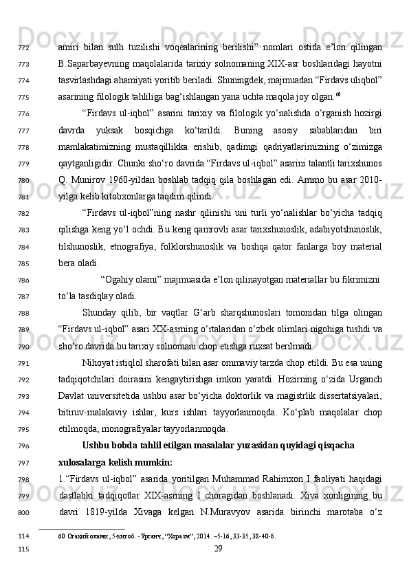 amiri   bilan   sulh   tuzilishi   voqealarining   berilishi”   nomlari   ostida   e’lon   qilingan
B.Saparbayevning maqolalarida tarixiy solnomaning XIX-asr  boshlaridagi  hayotni
tasvirlashdagi ahamiyati yoritib beriladi. Shuningdek, majmuadan “Firdavs uliqbol”
asarining filologik tahliliga bag‘ishlangan yana uchta maqola joy olgan. 60
 
“Firdavs   ul-iqbol”   asarini   tarixiy   va   filologik   yo‘nalishda   o‘rganish   hozirgi
davrda   yuksak   bosqichga   ko‘tarildi.   Buning   asosiy   sabablaridan   biri
mamlakatimizning   mustaqillikka   erishib,   qadimgi   qadriyatlarimizning   o‘zimizga
qaytganligidir. Chunki sho‘ro davrida “Firdavs ul-iqbol” asarini talantli tarixshunos
Q.   Munirov   1960-yildan   boshlab   tadqiq   qila   boshlagan   edi.   Ammo   bu   asar   2010-
yilga kelib kitobxonlarga taqdim qilindi. 
“Firdavs   ul-iqbol”ning   nashr   qilinishi   uni   turli   yo‘nalishlar   bo‘yicha   tadqiq
qilishga keng yo‘l ochdi. Bu keng qamrovli asar tarixshunoslik, adabiyotshunoslik,
tilshunoslik,   etnografiya,   folklorshunoslik   va   boshqa   qator   fanlarga   boy   material
bera oladi. 
“Ogahiy olami” majmuasida e’lon qilinayotgan materiallar bu fikrimizni 
to‘la tasdiqlay oladi. 
Shunday   qilib,   bir   vaqtlar   G‘arb   sharqshunoslari   tomonidan   tilga   olingan
“Firdavs ul-iqbol” asari XX-asrning o‘rtalaridan o‘zbek olimlari nigohiga tushdi va
sho‘ro davrida bu tarixiy solnomani chop etishga ruxsat berilmadi. 
Nihoyat istiqlol sharofati bilan asar ommaviy tarzda chop etildi. Bu esa uning
tadqiqotchilari   doirasini   kengaytirishga   imkon   yaratdi.   Hozirning   o‘zida   Urganch
Davlat  universitetida  ushbu   asar  bo‘yicha  doktorlik  va  magistrlik  dissertatsiyalari,
bitiruv-malakaviy   ishlar,   kurs   ishlari   tayyorlanmoqda.   Ko‘plab   maqolalar   chop
etilmoqda, monografiyalar tayyorlanmoqda.  
Ushbu bobda tahlil etilgan masalalar yuzasidan quyidagi qisqacha 
xulosalarga kelish mumkin:  
1.“Firdavs   ul-iqbol”   asarida   yoritilgan   Muhammad   Rahimxon   I   faoliyati   haqidagi
dastlabki   tadqiqotlar   XIX-asrning   I   choragidan   boshlanadi.   Xiva   xonligining   bu
davri   1819-yilda   Xivaga   kelgan   N.Muravyov   asarida   birinchi   marotaba   o‘z
60  Огаҳий олами, 5-китоб. -Урганч, “Хоразм”, 2014. –5-16, 33-35, 38-40-б.  
  29  772
773
774
775
776
777
778
779
780
781
782
783
784
785
786
787
788
789
790
791
792
793
794
795
796
797
798
799
800
114
115