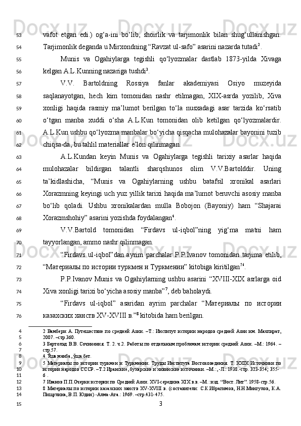 vafot   etgan   edi.)   og‘a-ini   bo‘lib,   shoirlik   va   tarjimonlik   bilan   shug‘ullanishgan.
Tarjimonlik deganda u Mirxondning “Ravzat ul-safo” asarini nazarda tutadi 2
. 
Munis   va   Ogahiylarga   tegishli   qo‘lyozmalar   dastlab   1873-yilda   Xivaga
kelgan A.L.Kunning nazariga tushdi 3
. 
V.V.   Bartoldning   Rossiya   fanlar   akademiyasi   Osiyo   muzeyida
saqlanayotgan,   hech   kim   tomonidan   nashr   etilmagan,   XIX-asrda   yozilib,   Xiva
xonligi   haqida   rasmiy   ma’lumot   berilgan   to‘la   nusxadagi   asar   tarzida   ko‘rsatib
o‘tgan   manba   xuddi   o‘sha   A.L.Kun   tomonidan   olib   ketilgan   qo‘lyozmalardir.
A.L.Kun ushbu qo‘lyozma manbalar bo‘yicha qisqacha mulohazalar bayonini tuzib
chiqsa-da, bu tahlil materiallar e’lon qilinmagan.  
A.L.Kundan   keyin   Munis   va   Ogahiylarga   tegishli   tarixiy   asarlar   haqida
mulohazalar   bildirgan   talantli   sharqshunos   olim   V.V.Bartolddir.   Uning
ta’kidlashicha,   “Munis   va   Ogahiylarning   ushbu   batafsil   xronikal   asarlari
Xorazmning keyingi uch yuz yillik tarixi haqida ma’lumot beruvchi asosiy manba
bo‘lib   qoladi.   Ushbu   xronikalardan   mulla   Bobojon   (Bayoniy)   ham   “Shajarai
Xorazmshohiy” asarini yozishda foydalangan 4
. 
V.V.Bartold   tomonidan   “Firdavs   ul-iqbol”ning   yig‘ma   matni   ham
tayyorlangan, ammo nashr qilinmagan. 
“Firdavs   ul-iqbol”dan   ayrim   parchalar   P.P.Ivanov   tomonidan   tarjima   etilib,
“ Материалы   по   истории   туркмен   и   Туркмении ” kitobiga kiritilgan 5 6
. 
P.P.Ivanov   Munis   va   Ogahiylarning   ushbu   asarini   “XVIII-XIX   asrlarga   oid
Xiva xonligi tarixi bo‘yicha asosiy manba” 7
, deb baholaydi. 
“Firdavs   ul-iqbol”   asaridan   ayrim   parchalar   “ Материалы   по   истории
казахских   ханств  XV-XVIII  в .” 8
 kitobida ham berilgan. 
2   Вамбери   А.   Путешествие   по   средней   Азии.   –Т.:   Институт   истории   народов   средней   Азии   им.   Махпират,
2007. –стр.360.  
3   Бартольд В.В. Сочинения. Т. 2. ч.2. Работы по отдельным проблемам истории средней Азии. –М.: 1964. –
стр.57.   
4  Ўша манба, ўша бет.  
5   Материалы  по истории  туркмен  и  Туркмении.  Труды Института  Востоковедения.  Т. XXIX   Источники  по
истории народов СССР. –Т.2 Иранские, бухарские и хивинские источники. –М.:, -Л.: 1938.-стр. 323-354; 355-
6  .    
7  Иванов П.П.Очерки истории по Средней Азии. XVI-середина XIX в.в. –М.: изд. “Вост. Лит”. 1958-стр.56.   
8   Материалы   по   истории   казахских   ханств   XV-XVIII   в.   (составители:   С.К.Ибрагимов,   Н.Н.Мингулов,   К.А.
Пищулина, В.П. Юдин) -Алма-Ата.: 1969. –cтр.431-475. 
  3  53
54
55
56
57
58
59
60
61
62
63
64
65
66
67
68
69
70
71
72
73
74
75
76
4
5
6
7
8
9
10
11
12
13
14
15 