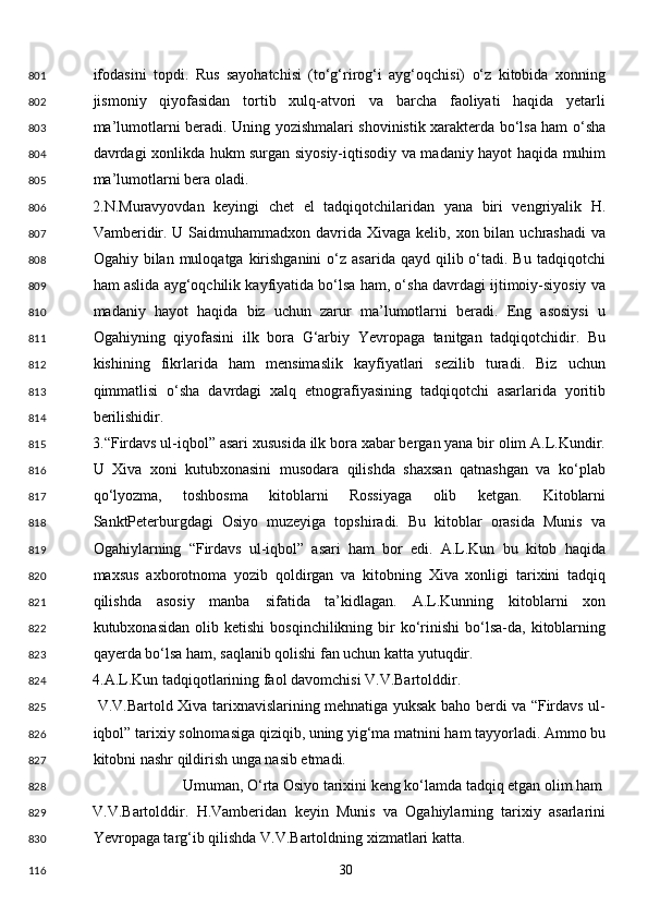 ifodasini   topdi.   Rus   sayohatchisi   (to‘g‘rirog‘i   ayg‘oqchisi)   o‘z   kitobida   xonning
jismoniy   qiyofasidan   tortib   xulq-atvori   va   barcha   faoliyati   haqida   yetarli
ma’lumotlarni beradi. Uning yozishmalari shovinistik xarakterda bo‘lsa ham o‘sha
davrdagi xonlikda hukm surgan siyosiy-iqtisodiy va madaniy hayot haqida muhim
ma’lumotlarni bera oladi. 
2.N.Muravyovdan   keyingi   chet   el   tadqiqotchilaridan   yana   biri   vengriyalik   H.
Vamberidir. U Saidmuhammadxon davrida Xivaga kelib, xon bilan uchrashadi  va
Ogahiy bilan  muloqatga  kirishganini   o‘z asarida  qayd  qilib o‘tadi. Bu  tadqiqotchi
ham aslida ayg‘oqchilik kayfiyatida bo‘lsa ham, o‘sha davrdagi ijtimoiy-siyosiy va
madaniy   hayot   haqida   biz   uchun   zarur   ma’lumotlarni   beradi.   Eng   asosiysi   u
Ogahiyning   qiyofasini   ilk   bora   G‘arbiy   Yevropaga   tanitgan   tadqiqotchidir.   Bu
kishining   fikrlarida   ham   mensimaslik   kayfiyatlari   sezilib   turadi.   Biz   uchun
qimmatlisi   o‘sha   davrdagi   xalq   etnografiyasining   tadqiqotchi   asarlarida   yoritib
berilishidir. 
3.“Firdavs ul-iqbol” asari xususida ilk bora xabar bergan yana bir olim A.L.Kundir.
U   Xiva   xoni   kutubxonasini   musodara   qilishda   shaxsan   qatnashgan   va   ko‘plab
qo‘lyozma,   toshbosma   kitoblarni   Rossiyaga   olib   ketgan.   Kitoblarni
SanktPeterburgdagi   Osiyo   muzeyiga   topshiradi.   Bu   kitoblar   orasida   Munis   va
Ogahiylarning   “Firdavs   ul-iqbol”   asari   ham   bor   edi.   A.L.Kun   bu   kitob   haqida
maxsus   axborotnoma   yozib   qoldirgan   va   kitobning   Xiva   xonligi   tarixini   tadqiq
qilishda   asosiy   manba   sifatida   ta’kidlagan.   A.L.Kunning   kitoblarni   xon
kutubxonasidan  olib  ketishi   bosqinchilikning  bir  ko‘rinishi   bo‘lsa-da,  kitoblarning
qayerda bo‘lsa ham, saqlanib qolishi fan uchun katta yutuqdir. 
4.A.L.Kun tadqiqotlarining faol davomchisi V.V.Bartolddir. 
  V.V.Bartold Xiva tarixnavislarining mehnatiga yuksak baho berdi va “Firdavs ul-
iqbol” tarixiy solnomasiga qiziqib, uning yig‘ma matnini ham tayyorladi. Ammo bu
kitobni nashr qildirish unga nasib etmadi.  
Umuman, O‘rta Osiyo tarixini keng ko‘lamda tadqiq etgan olim ham 
V.V.Bartolddir.   H.Vamberidan   keyin   Munis   va   Ogahiylarning   tarixiy   asarlarini
Yevropaga targ‘ib qilishda V.V.Bartoldning xizmatlari katta. 
  30  801
802
803
804
805
806
807
808
809
810
811
812
813
814
815
816
817
818
819
820
821
822
823
824
825
826
827
828
829
830
116 