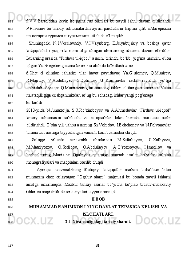 5.V.V.Bartolddan   keyin   ko‘pgina   rus   olimlari   bu   xayrli   ishni   davom   qildirishdi.
P.P.Ivanov   bu  tarixiy  solnomalardan   ayrim   parchalarni   tarjima  qilib   « Материалы
по   истории   туркмен   и   туркмении » kitobida e’lon qildi. 
  Shuningdek,   N.I.Veselovskiy,   V.I.Vaynberg,   E.Jelyabujskiy   va   boshqa   qator
tadqiqotchilar   yuqorida   nomi   tilga   olingan   olimlarning   ishlarini   davom   ettirdilar.
Bularning orasida  “Firdavs  ul-iqbol”  asarini   birinchi   bo‘lib, yig‘ma  nashrini  e’lon
qilgan Yu.Bregelning xizmatlarini esa alohida ta’kidlash zarur. 
6.Chet   el   olimlari   ishlarini   ular   hayot   paytidayoq   Ya.G‘ulomov,   Q.Munirov,
R.Majidiy,   V.Abdullayev,   S.Dolimov,   G‘.Karimovlar   izchil   ravishda   yo‘lga
qo‘yishdi. Ayniqsa Q.Munirovning bu boradagi ishlari e’tiborga sazovordir. Vatan
mustaqilligiga erishganimizdan so‘ng bu sohadagi ishlar yangi pog‘onaga 
ko‘tarildi. 
2010-yilda   N.Jumaxo‘ja,   S.R.Ro‘zimboyev   va   A.Ahmedovlar   “Firdavs   ul-iqbol”
tarixiy   solnomasini   so‘zboshi   va   so‘ngso‘zlar   bilan   birinchi   marotaba   nashr
qildirishdi. O‘sha yili ushbu asarning Sh.Vohidov, I.Bekchonov va N.Polvonovlar
tomonidan nashrga tayyorlangan varianti ham bosmadan chiqdi. 
  So‘nggi   yillarda   xorazmlik   olimlardan   M.Safarboyev,   G.Xolliyeva,
M.Matniyozov,   O.Sotliqov,   O.Abdullayev,   A.O‘rozboyev,   I.Ismoilov   va
boshqalarning   Munis   va   Ogahiylar   qalamiga   mansub   asarlar   bo‘yicha   ko‘plab
monografiyalari va maqolalari bosilib chiqdi.  
Ayniqsa,   universitetning   filologiya   tadqiqotlar   markazi   tashabbusi   bilan
muntazam   chop   etilayotgan   “Ogahiy   olami”   majmuasi   bu   borada   xayrli   ishlarni
amalga   oshirmoqda.   Mazkur   tarixiy   asarlar   bo‘yicha   ko‘plab   bitiruv-malakaviy
ishlar va magistrlik dissertatsiyalari tayyorlanmoqda. 
II BOB 
MUHAMMAD RAHIMXON I NING DAVLAT TEPASIGA KELISHI VA 
ISLOHATLARI. 
2.1. Xiva xonligidagi tarixiy sharoit. 
  31  831
832
833
834
835
836
837
838
839
840
841
842
843
844
845
846
847
848
849
850
851
852
853
854
855
856
857
858
117 