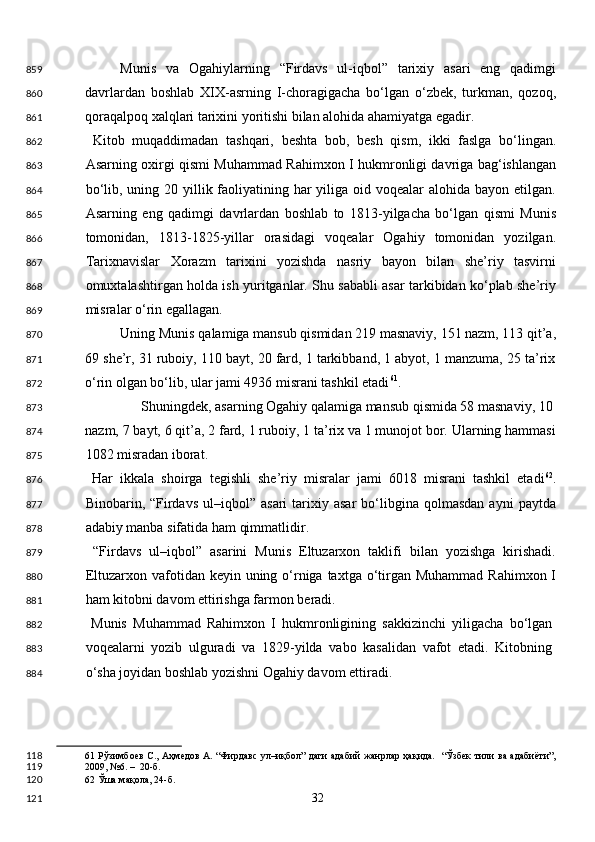 Munis   va   Ogahiylarning   “Firdavs   ul-iqbol”   tarixiy   asari   eng   qadimgi
davrlardan   boshlab   XIX-asrning   I-choragigacha   bo‘lgan   o‘zbek,   turkman,   qozoq,
qoraqalpoq xalqlari tarixini yoritishi bilan alohida ahamiyatga egadir.  
  Kitob   muqaddimadan   tashqari,   beshta   bob,   besh   qism,   ikki   faslga   bo‘lingan.
Asarning oxirgi qismi Muhammad Rahimxon I hukmronligi davriga bag‘ishlangan
bo‘lib, uning 20 yillik faoliyatining har  yiliga oid voqealar  alohida bayon etilgan.
Asarning   eng   qadimgi   davrlardan   boshlab   to   1813-yilgacha   bo‘lgan   qismi   Munis
tomonidan,   1813-1825-yillar   orasidagi   voqealar   Ogahiy   tomonidan   yozilgan.
Tarixnavislar   Xorazm   tarixini   yozishda   nasriy   bayon   bilan   she’riy   tasvirni
omuxtalashtirgan holda ish yuritganlar. Shu sababli asar tarkibidan ko‘plab she’riy
misralar o‘rin egallagan. 
Uning Munis qalamiga mansub qismidan 219 masnaviy, 151 nazm, 113 qit’a,
69 she’r, 31 ruboiy, 110 bayt, 20 fard, 1 tarkibband, 1 abyot, 1 manzuma, 25 ta’rix
o‘rin olgan bo‘lib, ular jami 4936 misrani tashkil etadi 61
.  
  Shuningdek, asarning Ogahiy qalamiga mansub qismida 58 masnaviy, 10 
nazm, 7 bayt, 6 qit’a, 2 fard, 1 ruboiy, 1 ta’rix va 1 munojot bor. Ularning hammasi
1082 misradan iborat.  
  Har   ikkala   shoirga   tegishli   she’riy   misralar   jami   6018   misrani   tashkil   etadi 62
.
Binobarin,  “Firdavs   ul–iqbol”  asari  tarixiy  asar  bo‘libgina   qolmasdan  ayni  paytda
adabiy manba sifatida ham qimmatlidir. 
  “Firdavs   ul–iqbol”   asarini   Munis   Eltuzarxon   taklifi   bilan   yozishga   kirishadi.
Eltuzarxon vafotidan keyin uning o‘rniga taxtga o‘tirgan Muhammad  Rahimxon I
ham kitobni davom ettirishga farmon beradi.  
  Munis   Muhammad   Rahimxon   I   hukmronligining   sakkizinchi   yiligacha   bo‘lgan
voqealarni   yozib   ulguradi   va   1829-yilda   vabo   kasalidan   vafot   etadi.   Kitobning
o‘sha joyidan boshlab yozishni Ogahiy davom ettiradi.  
61   Рўзимбоев С., Аҳмедов А. “Фирдавс ул–иқбол” даги адабий жанрлар ҳақида.   “Ўзбек тили ва адабиёти”,
2009, №6. –  20-б.  
62  Ўша мақола, 24-б.  
  32  859
860
861
862
863
864
865
866
867
868
869
870
871
872
873
874
875
876
877
878
879
880
881
882
883
884
118
119
120
121 