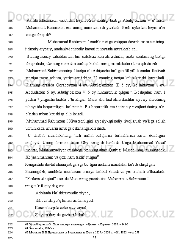   Aslida   Eltuzarxon   vafotidan   keyin   Xiva   xonligi   taxtiga   Abulg‘ozixon   V   o‘tiradi.
Muhammad   Rahimxon   esa   uning   nomidan   ish   yuritadi.   Besh   oylardan   keyin   o‘zi
taxtga chiqadi 63
. 
  Muhammad Rahimxon I xonlik taxtiga chiqqan davrda mamlakatning 
ijtimoiy-siyosiy, madaniy-iqtisodiy hayoti nihoyatda murakkab edi. 
  Buning  asosiy   sabablaridan  biri   uzluksiz  xon almashishi,   soxta  xonlarning taxtga
chiqarilishi, ularning nomidan boshqa kishilarning mamlakatni idora qilishi edi. 
 Muhammad Rahimxonning I taxtga o‘tirishigacha bo‘lgan 50 yillik xonlar faoliyati
tarixiga   razm   solinsa,   yarim   asr   ichida   22   xonning   taxtga   kelib-ketishi   kuzatiladi.
Ularning   orasida   Qoraboyxon   4   oy,   Abulg‘ozixon   III   6   oy,   Bo‘lakayxon   1   oy,
Abdullaxon   5   oy,   Abulg‘ozixon   V   5   oy   hukmronlik   qilgan 64
.   Boshqalari   ham   1
yildan 7 yilgacha taxtda o‘tirishgan. Mana shu taxt almashishlar siyosiy ahvolning
nihoyatda beqarorligini ko‘rsatadi. Bu beqarorlik esa iqtisodiy rivojlanishning o‘z-
o‘zidan tuban ketishiga olib keladi. 
 Muhammad Rahimxon I Xiva xonligini siyosiy-iqtisodiy rivojlanish yo‘liga solish
uchun katta ishlarni amalga oshirishga kirishadi. 
  U   dastlab   mamlakatdagi   turli   millat   xalqlarini   birlashtirish   zarur   ekanligini
anglaydi.   Uning   farmoni   bilan   Oliy   kengash   tuziladi.   Unga   Muhammad   Yusuf
mehtar, Muhammadiyor qushbegi, xonning akasi Qutlug‘ Murod inoq, shuningdek,
Xo‘jash mahram va qozi ham taklif etilgan 65
. 
Kengashda davlat ahamiyatiga ega bo‘lgan muhim masalalar ko‘rib chiqilgan. 
Shuningdek,   xonlikda   muntazam   armiya   tashkil   etiladi   va   yer   islohati   o‘tkaziladi.
“Firdavs ul-iqbol” asarida Munisning yozishicha Muhammad Rahimxon I 
ning ta’rifi quyidagicha: 
Adolatda No‘shiravondin ziyod, 
  Sahovatda yo‘q kimsa andin ziyod. 
  Karam burjida axtaredur ziyod, 
  Shiyam durjida gavhari bebaho. 
63  Худойберганов К. Хива хонлари тарихидан. –Урганч. «Хоразм», 2008. – 141-б.  
64  Ўша манба, 100-бет.   
65  Муравьев Н.Н.Путешествие в Туркмению и Хиву в 1819 и 1820 г.  –М.: 1822. – стр.159. 
  33  885
886
887
888
889
890
891
892
893
894
895
896
897
898
899
900
901
902
903
904
905
906
907
908
909
910
911
912
122
123
124
125 