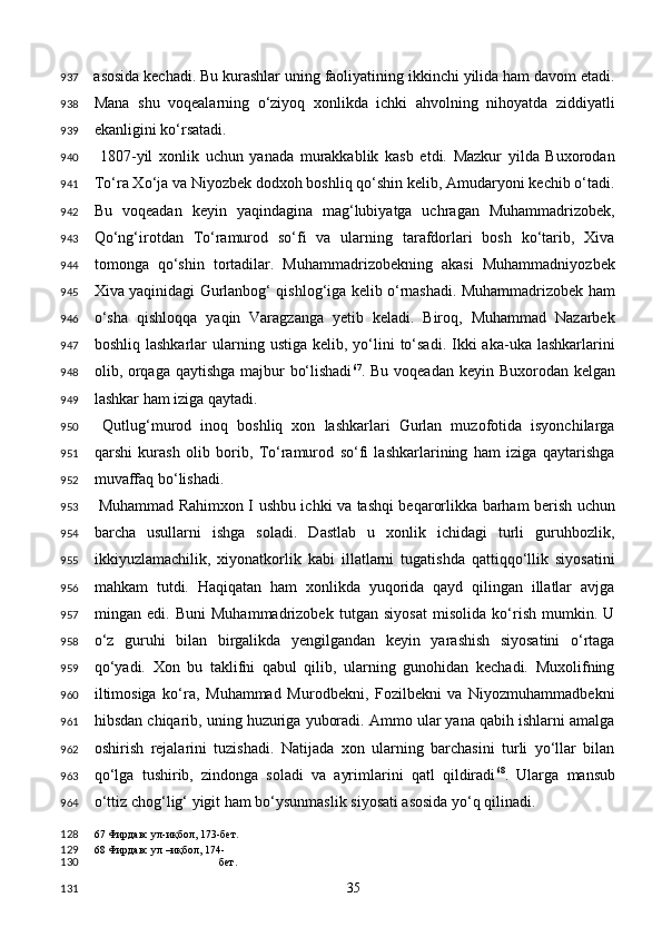 asosida kechadi. Bu kurashlar uning faoliyatining ikkinchi yilida ham davom etadi.
Mana   shu   voqealarning   o‘ziyoq   xonlikda   ichki   ahvolning   nihoyatda   ziddiyatli
ekanligini ko‘rsatadi. 
  1807-yil   xonlik   uchun   yanada   murakkablik   kasb   etdi.   Mazkur   yilda   Buxorodan
To‘ra Xo‘ja va Niyozbek dodxoh boshliq qo‘shin kelib, Amudaryoni kechib o‘tadi.
Bu   voqeadan   keyin   yaqindagina   mag‘lubiyatga   uchragan   Muhammadrizobek,
Qo‘ng‘irotdan   To‘ramurod   so‘fi   va   ularning   tarafdorlari   bosh   ko‘tarib,   Xiva
tomonga   qo‘shin   tortadilar.   Muhammadrizobekning   akasi   Muhammadniyozbek
Xiva yaqinidagi Gurlanbog‘ qishlog‘iga kelib o‘rnashadi. Muhammadrizobek ham
o‘sha   qishloqqa   yaqin   Varagzanga   yetib   keladi.   Biroq,   Muhammad   Nazarbek
boshliq  lashkarlar  ularning ustiga  kelib,  yo‘lini   to‘sadi.  Ikki  aka-uka  lashkarlarini
olib, orqaga qaytishga majbur bo‘lishadi 67
. Bu voqeadan keyin Buxorodan kelgan
lashkar ham iziga qaytadi. 
  Qutlug‘murod   inoq   boshliq   xon   lashkarlari   Gurlan   muzofotida   isyonchilarga
qarshi   kurash   olib   borib,   To‘ramurod   so‘fi   lashkarlarining   ham   iziga   qaytarishga
muvaffaq bo‘lishadi. 
  Muhammad Rahimxon I ushbu ichki va tashqi beqarorlikka barham berish uchun
barcha   usullarni   ishga   soladi.   Dastlab   u   xonlik   ichidagi   turli   guruhbozlik,
ikkiyuzlamachilik,   xiyonatkorlik   kabi   illatlarni   tugatishda   qattiqqo‘llik   siyosatini
mahkam   tutdi.   Haqiqatan   ham   xonlikda   yuqorida   qayd   qilingan   illatlar   avjga
mingan   edi.   Buni   Muhammadrizobek   tutgan   siyosat   misolida   ko‘rish   mumkin.   U
o‘z   guruhi   bilan   birgalikda   yengilgandan   keyin   yarashish   siyosatini   o‘rtaga
qo‘yadi.   Xon   bu   taklifni   qabul   qilib,   ularning   gunohidan   kechadi.   Muxolifning
iltimosiga   ko‘ra,   Muhammad   Murodbekni,   Fozilbekni   va   Niyozmuhammadbekni
hibsdan chiqarib, uning huzuriga yuboradi. Ammo ular yana qabih ishlarni amalga
oshirish   rejalarini   tuzishadi.   Natijada   xon   ularning   barchasini   turli   yo‘llar   bilan
qo‘lga   tushirib,   zindonga   soladi   va   ayrimlarini   qatl   qildiradi 68
.   Ularga   mansub
o‘ttiz chog‘lig‘ yigit ham bo‘ysunmaslik siyosati asosida yo‘q qilinadi. 
67  Фирдавс ул-иқбол, 173-бет. 
68  Фирдавс ул –иқбол, 174-
бет.  
  35  937
938
939
940
941
942
943
944
945
946
947
948
949
950
951
952
953
954
955
956
957
958
959
960
961
962
963
964
128
129
130
131 