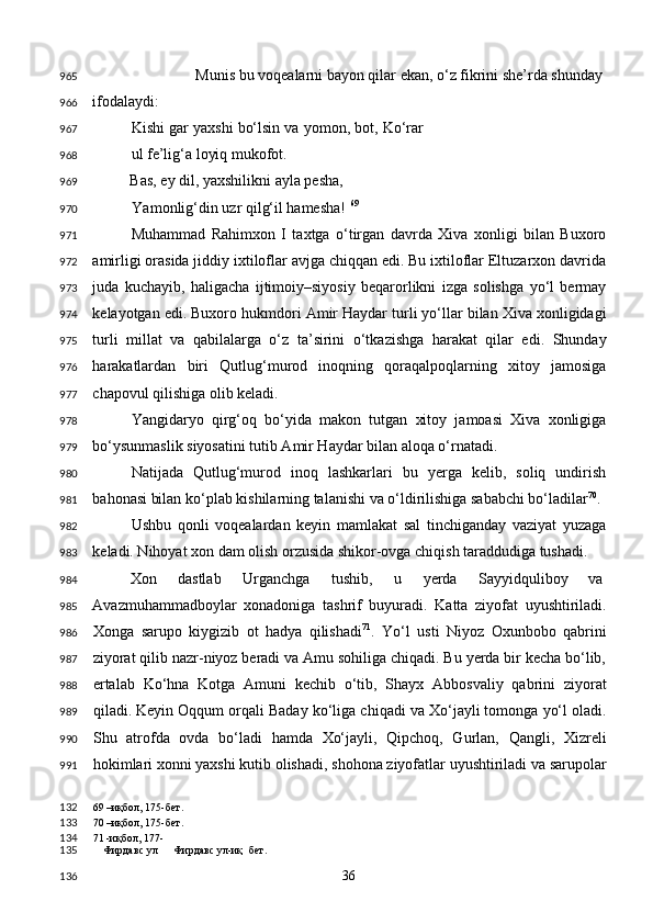   Munis bu voqealarni bayon qilar ekan, o‘z fikrini she’rda shunday 
ifodalaydi: 
  Kishi gar yaxshi bo‘lsin va yomon, bot, Ko‘rar
ul fe’lig‘a loyiq mukofot. 
  Bas, ey dil, yaxshilikni ayla pesha, 
Yamonlig‘din uzr qilg‘il hamesha!  69
 
Muhammad   Rahimxon   I   taxtga   o‘tirgan   davrda   Xiva   xonligi   bilan   Buxoro
amirligi orasida jiddiy ixtiloflar avjga chiqqan edi. Bu ixtiloflar Eltuzarxon davrida
juda   kuchayib,   haligacha   ijtimoiy–siyosiy   beqarorlikni   izga   solishga   yo‘l   bermay
kelayotgan edi. Buxoro hukmdori Amir Haydar turli yo‘llar bilan Xiva xonligidagi
turli   millat   va   qabilalarga   o‘z   ta’sirini   o‘tkazishga   harakat   qilar   edi.   Shunday
harakatlardan   biri   Qutlug‘murod   inoqning   qoraqalpoqlarning   xitoy   jamosiga
chapovul qilishiga olib keladi.  
Yangidaryo   qirg‘oq   bo‘yida   makon   tutgan   xitoy   jamoasi   Xiva   xonligiga
bo‘ysunmaslik siyosatini tutib Amir Haydar bilan aloqa o‘rnatadi. 
Natijada   Qutlug‘murod   inoq   lashkarlari   bu   yerga   kelib,   soliq   undirish
bahonasi bilan ko‘plab kishilarning talanishi va o‘ldirilishiga sababchi bo‘ladilar 70
. 
Ushbu   qonli   voqealardan   keyin   mamlakat   sal   tinchiganday   vaziyat   yuzaga
keladi. Nihoyat xon dam olish orzusida shikor-ovga chiqish taraddudiga tushadi. 
Xon  dastlab  Urganchga  tushib,  u  yerda  Sayyidquliboy  va 
Avazmuhammadboylar   xonadoniga   tashrif   buyuradi.   Katta   ziyofat   uyushtiriladi.
Xonga   sarupo   kiygizib   ot   hadya   qilishadi 71
.   Yo‘l   usti   Niyoz   Oxunbobo   qabrini
ziyorat qilib nazr-niyoz beradi va Amu sohiliga chiqadi. Bu yerda bir kecha bo‘lib,
ertalab   Ko‘hna   Kotga   Amuni   kechib   o‘tib,   Shayx   Abbosvaliy   qabrini   ziyorat
qiladi. Keyin Oqqum orqali Baday ko‘liga chiqadi va Xo‘jayli tomonga yo‘l oladi.
Shu   atrofda   ovda   bo‘ladi   hamda   Xo‘jayli,   Qipchoq,   Gurlan,   Qangli,   Xizreli
hokimlari xonni yaxshi kutib olishadi, shohona ziyofatlar uyushtiriladi va sarupolar
69  –иқбол, 175-бет.  
70  –иқбол, 175-бет.  
71  -иқбол, 177-  
Фирдавс ул  Фирдавс ул-иқ бет.  
  36  965
966
967
968
969
970
971
972
973
974
975
976
977
978
979
980
981
982
983
984
985
986
987
988
989
990
991
132
133
134
135
136 