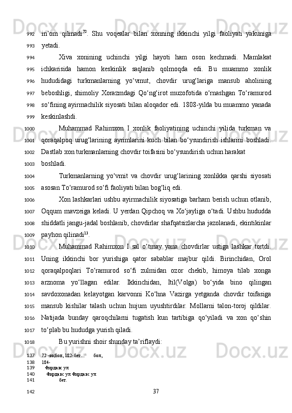 in’om   qilinadi 72
.   Shu   voqealar   bilan   xonning   ikkinchi   yilgi   faoliyati   yakuniga
yetadi. 
Xiva   xonining   uchinchi   yilgi   hayoti   ham   oson   kechmadi.   Mamlakat
ichkarisida   hamon   keskinlik   saqlanib   qolmoqda   edi.   Bu   muammo   xonlik
hududidagi   turkmanlarning   yo‘vmut,   chovdir   urug‘lariga   mansub   aholining
beboshligi,   shimoliy   Xorazmdagi   Qo‘ng‘irot   muzofotida   o‘rnashgan   To‘ramurod
so‘fining ayirmachilik siyosati bilan aloqador edi. 1808-yilda bu muammo yanada
keskinlashdi. 
Muhammad   Rahimxon   I   xonlik   faoliyatining   uchinchi   yilida   turkman   va
qoraqalpoq   urug‘larining   ayrimlarini   kuch   bilan   bo‘ysundirish   ishlarini   boshladi.
Dastlab xon turkmanlarning chovdir toifasini bo‘ysundirish uchun harakat 
boshladi.  
Turkmanlarning   yo‘vmit   va   chovdir   urug‘larining   xonlikka   qarshi   siyosati
asosan To‘ramurod so‘fi faoliyati bilan bog‘liq edi.  
Xon lashkarlari ushbu ayirmachilik siyosatiga barham berish uchun otlanib,
Oqqum mavzeiga keladi. U yerdan Qipchoq va Xo‘jayliga o‘tadi. Ushbu hududda
shiddatli jangu-jadal boshlanib, chovdirlar shafqatsizlarcha jazolanadi, ekintikinlar
payhon qilinadi 13
.  
Muhammad   Rahimxon   I   sal   o‘tmay   yana   chovdirlar   ustiga   lashkar   tortdi.
Uning   ikkinchi   bor   yurishiga   qator   sabablar   majbur   qildi.   Birinchidan,   Orol
qoraqalpoqlari   To‘ramurod   so‘fi   zulmidan   ozor   chekib,   himoya   tilab   xonga
arznoma   yo‘llagan   edilar.   Ikkinchidan,   Itil(Volga)   bo‘yida   bino   qilingan
savdoxonadan   kelayotgan   karvonni   Ko‘hna   Vazirga   yetganda   chovdir   toifasiga
mansub   kishilar   talash   uchun   hujum   uyushtirdilar.   Mollarni   talon-toroj   qildilar.
Natijada   bunday   qaroqchilarni   tugatish   kun   tartibiga   qo‘yiladi   va   xon   qo‘shin
to‘plab bu hududga yurish qiladi. 
Bu yurishni shoir shunday ta’riflaydi: 
72  –иқбол, 182-бет.  13
  бол,
184-
Фирдавс ул
Фирдавс ул Фирдавс ул
бет. 
  37  992
993
994
995
996
997
998
999
1000
1001
1002
1003
1004
1005
1006
1007
1008
1009
1010
1011
1012
1013
1014
1015
1016
1017
1018
137
138
139
140
141
142 