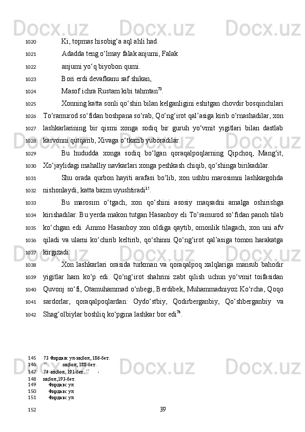 Ki, topmas hisobig‘a aql ahli had. 
Adadda teng o‘lmay falak anjumi, Falak
anjumi yo‘q biyobon qumi. 
Bori erdi devafkanu saf shikan,  
Masof ichra Rustam kibi tahmtan 73
.  
Xonning katta sonli qo‘shin bilan kelganligini eshitgan chovdir bosqinchilari
To‘ramurod so‘fidan boshpana so‘rab, Qo‘ng‘irot qal’asiga kirib o‘rnashadilar, xon
lashkarlarining   bir   qismi   xonga   sodiq   bir   guruh   yo‘vmit   yigitlari   bilan   dastlab
karvonni qutqarib, Xivaga o‘tkazib yuboradilar.  
Bu   hududda   xonga   sodiq   bo‘lgan   qoraqalpoqlarning   Qipchoq,   Mang‘it,
Xo‘jaylidagi mahalliy navkarlari xonga peshkash chiqib, qo‘shinga birikadilar. 
Shu   orada   qurbon   hayiti   arafasi   bo‘lib,   xon   ushbu   marosimni   lashkargohda
nishonlaydi, katta bazm uyushtiradi 15
.  
Bu   marosim   o‘tgach,   xon   qo‘shini   asosiy   maqsadni   amalga   oshirishga
kirishadilar. Bu yerda makon tutgan Hasanboy eli To‘ramurod so‘fidan panoh tilab
ko‘chgan   edi.   Ammo  Hasanboy   xon  oldiga   qaytib,  omonlik  tilagach,   xon   uni   afv
qiladi va ularni ko‘chirib keltirib, qo‘shinni Qo‘ng‘irot qal’asiga tomon harakatga
kirgizadi. 
Xon   lashkarlari   orasida   turkman   va   qoraqalpoq   xalqlariga   mansub   bahodir
yigitlar   ham   ko‘p   edi.   Qo‘ng‘irot   shahrini   zabt   qilish   uchun   yo‘vmit   toifasidan
Quvonj so‘fi, Otamuhammad o‘nbegi, Berdibek, Muhammadniyoz Ko‘rcha, Qoqo
sardorlar,   qoraqalpoqlardan:   Oydo‘stbiy,   Qodirberganbiy,   Qo‘shberganbiy   va
Shag‘olbiylar boshliq ko‘pgina lashkar bor edi 74
. 
73  Фирдавс ул-иқбол, 186-бет.  
15
  -иқбол, 188-бет.  
74  -иқбол, 191-бет.  17
  -
иқбол,193-бет. 
Фирдавс ул
Фирдавс ул
Фирдавс ул
  39  1020
1021
1022
1023
1024
1025
1026
1027
1028
1029
1030
1031
1032
1033
1034
1035
1036
1037
1038
1039
1040
1041
1042
145
146
147
148
149
150
151
152 