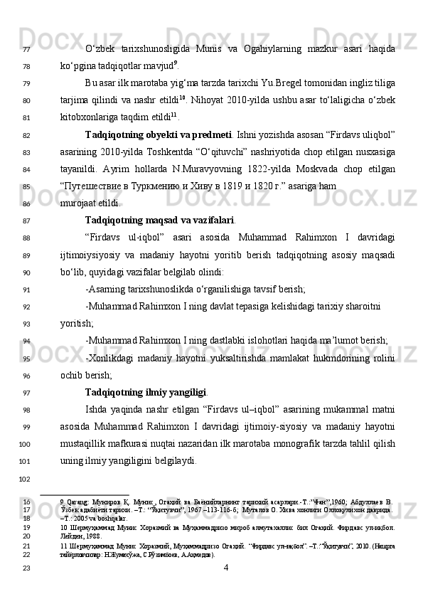 O‘zbek   tarixshunosligida   Munis   va   Ogahiylarning   mazkur   asari   haqida
ko‘pgina tadqiqotlar mavjud 9
. 
Bu asar ilk marotaba yig‘ma tarzda tarixchi Yu.Bregel tomonidan ingliz tiliga
tarjima qilindi va nashr etildi 10
. Nihoyat 2010-yilda ushbu asar to‘laligicha o‘zbek
kitobxonlariga taqdim etildi 11
. 
Tadqiqotning obyekti   va predmeti . Ishni yozishda asosan “Firdavs uliqbol”
asarining 2010-yilda Toshkentda “O‘qituvchi” nashriyotida chop etilgan nusxasiga
tayanildi.   Ayrim   hollarda   N.Muravyovning   1822-yilda   Moskvada   chop   etilgan
“ Путешествие   в   Туркмению   и   Хиву   в  1819  и  1820  г .” asariga ham 
murojaat etildi. 
Tadqiqotning maqsad va vazifalari . 
“Firdavs   ul-iqbol”   asari   asosida   Muhammad   Rahimxon   I   davridagi
ijtimoiysiyosiy   va   madaniy   hayotni   yoritib   berish   tadqiqotning   asosiy   maqsadi
bo‘lib, quyidagi vazifalar belgilab olindi: 
-Asarning tarixshunoslikda o‘rganilishiga tavsif berish; 
-Muhammad Rahimxon I ning davlat tepasiga kelishidagi tarixiy sharoitni 
yoritish; 
-Muhammad Rahimxon I ning dastlabki islohotlari haqida ma’lumot berish; 
-Xonlikdagi   madaniy   hayotni   yuksaltirishda   mamlakat   hukmdorining   rolini
ochib berish; 
Tadqiqotning ilmiy yangiligi . 
Ishda   yaqinda   nashr   etilgan   “Firdavs   ul–iqbol”   asarining   mukammal   matni
asosida   Muhammad   Rahimxon   I   davridagi   ijtimoiy-siyosiy   va   madaniy   hayotni
mustaqillik mafkurasi nuqtai nazaridan ilk marotaba monografik tarzda tahlil qilish
uning ilmiy yangiligini belgilaydi.   
 
9   Qarang:   Муниров   Қ.   Мунис,   Огаҳий   ва   Баёнийларнинг   тарихий   асарлари.-Т.:”Фан”,1960;   Абдуллаев   В.
Ўзбек адабиёти тарихи. –Т.: “Ўқитувчи”, 1967.–113-116-б;  Муталов О. Хива хонлиги Оллоқулихон даврида.
–Т.: 2005 va boshqalar. 
10   Шермуҳаммад   Мунис  Хоразмий   ва   Муҳаммадризо   мироб   алмутахаллис   бил   Огаҳий.   Фирдавс   ул-иқбол.
Лейден, 1988. 
11   Шермуҳаммад  Мунис Хоразмий, Муҳаммадризо Огаҳий.   “Фирдавс ул–иқбол”. –Т.:“Ўқитувчи”, 2010. (Нашрга
тайёрловчилар: Н.Жумахўжа, С.Рўзимбоев, А.Аҳмедов).  
  4  77
78
79
80
81
82
83
84
85
86
87
88
89
90
91
92
93
94
95
96
97
98
99
100
101
102
16
17
18
19
20
21
22
23 