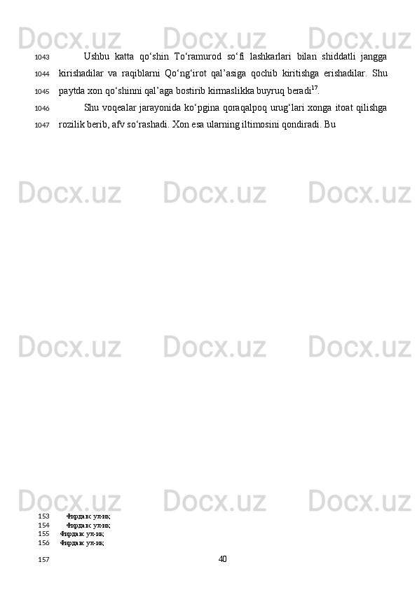 Ushbu   katta   qo‘shin   To‘ramurod   so‘fi   lashkarlari   bilan   shiddatli   jangga
kirishadilar   va   raqiblarni   Qo‘ng‘irot   qal’asiga   qochib   kiritishga   erishadilar.   Shu
paytda xon qo‘shinni qal’aga bostirib kirmaslikka buyruq beradi 17
.  
Shu voqealar  jarayonida  ko‘pgina qoraqalpoq urug‘lari  xonga itoat  qilishga
rozilik berib, afv so‘rashadi. Xon esa ularning iltimosini qondiradi. Bu 
Фирдавс ул-иқ
Фирдавс ул-иқ
Фирдавс ул-иқ  
Фирдавс ул-иқ  
  40  1043
1044
1045
1046
1047
153
154
155
156
157 