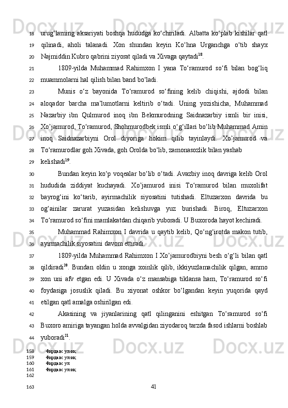 urug‘larning   aksariyati   boshqa   hududga   ko‘chiriladi.   Albatta   ko‘plab   kishilar   qatl
qilinadi,   aholi   talanadi.   Xon   shundan   keyin   Ko‘hna   Urganchga   o‘tib   shayx
Najmiddin Kubro qabrini ziyorat qiladi va Xivaga qaytadi 18
. 
1809-yilda   Muhammad   Rahimxon   I   yana   To‘ramurod   so‘fi   bilan   bog‘liq
muammolarni hal qilish bilan band bo‘ladi. 
Munis   o‘z   bayonida   To‘ramurod   so‘fining   kelib   chiqishi,   ajdodi   bilan
aloqador   barcha   ma’lumotlarni   keltirib   o‘tadi.   Uning   yozishicha,   Muhammad
Nazarbiy   ibn   Qulmurod   inoq   ibn   Bekmurodning   Saidnazarbiy   ismli   bir   inisi,
Xo’jamurod, To‘ramurod, Shohmurodbek ismli o‘g‘illari bo‘lib Muhammad Amin
inoq   Saidnazarbiyni   Orol   diyoriga   hokim   qilib   tayinlaydi.   Xo’jamurod   va
To‘ramurodlar goh Xivada, goh Orolda bo‘lib, zamonasozlik bilan yashab 
kelishadi 19
. 
Bundan keyin ko‘p voqealar bo‘lib o‘tadi. Avazbiy inoq davriga kelib Orol
hududida   ziddiyat   kuchayadi.   Xo’jamurod   inisi   To‘ramurod   bilan   muxolifat
bayrog‘ini   ko‘tarib,   ayirmachilik   siyosatini   tutishadi.   Eltuzarxon   davrida   bu
og‘ainilar   zarurat   yuzasidan   kelishuvga   yuz   burishadi.   Biroq,   Eltuzarxon
To‘ramurod so‘fini mamlakatdan chiqarib yuboradi. U Buxoroda hayot kechiradi.  
Muhammad   Rahimxon   I   davrida   u   qaytib   kelib,   Qo‘ng‘irotda   makon   tutib,
ayirmachilik siyosatini davom ettiradi. 
1809-yilda Muhammad  Rahimxon I  Xo’jamurodbiyni  besh  o‘g‘li  bilan qatl
qildiradi 20
.   Bundan   oldin   u   xonga   xoinlik   qilib,   ikkiyuzlamachilik   qilgan,   ammo
xon   uni   afv   etgan   edi.   U   Xivada   o‘z   mansabiga   tiklansa   ham,   To‘ramurod   so‘fi
foydasiga   josuslik   qiladi.   Bu   xiyonat   oshkor   bo‘lgandan   keyin   yuqorida   qayd
etilgan qatl amalga oshirilgan edi. 
Akasining   va   jiyanlarining   qatl   qilinganini   eshitgan   To‘ramurod   so‘fi
Buxoro amiriga tayangan holda avvalgidan ziyodaroq tarzda fasod ishlarni boshlab
yuboradi 21
. 
Фирдавс ул-иқ
Фирдавс ул-иқ
Фирдавс ул 
Фирдавс ул-иқ
 
  41  18
19
20
21
22
23
24
25
26
27
28
29
30
31
32
33
34
35
36
37
38
39
40
41
42
43
44
158
159
160
161
162
163 