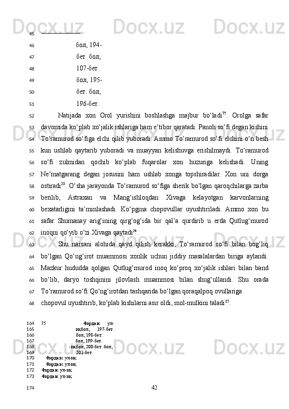                          
бол, 194-
бет. бол, 
107-бет. 
бол, 195-
бет. бол, 
196-бет. 
Natijada   xon   Orol   yurishini   boshlashga   majbur   bo‘ladi 75
.   Orolga   safar
davomida ko‘plab xo‘jalik ishlariga ham e’tibor qaratadi. Panoh so‘fi degan kishini
To‘ramurod so‘figa elchi qilib yuboradi. Ammo To‘ramurod so‘fi elchini o‘n besh
kun   ushlab   qaytarib   yuboradi   va   muayyan   kelishuvga   erishilmaydi.   To‘ramurod
so‘fi   zulmidan   qochib   ko‘plab   fuqarolar   xon   huzuriga   kelishadi.   Uning
Ne’matgarang   degan   josusini   ham   ushlab   xonga   topshiradilar.   Xon   uni   dorga
ostiradi 23
. O‘sha jarayonda To‘ramurod so‘figa sherik bo‘lgan qaroqchilarga zarba
berilib,   Astraxan   va   Mang‘ishloqdan   Xivaga   kelayotgan   karvonlarning
bexatarligini   ta’minlashadi.   Ko‘pgina   chopovullar   uyushtiriladi.   Ammo   xon   bu
safar   Shumanay   arig‘ining   qirg‘og‘ida   bir   qal’a   qurdirib   u   erda   Qutlug‘murod
inoqni qo‘yib o‘zi Xivaga qaytadi 24
. 
Shu   narsani   alohida   qayd   qilish   kerakki,   To‘ramurod   so‘fi   bilan   bog‘liq
bo‘lgan   Qo‘ng‘irot   muammosi   xonlik   uchun   jiddiy   masalalardan   biriga   aylandi.
Mazkur   hududda   qolgan   Qutlug‘murod   inoq   ko‘proq   xo‘jalik   ishlari   bilan   band
bo‘lib,   daryo   toshqinini   jilovlash   muammosi   bilan   shug‘ullandi.   Shu   orada
To‘ramurod so‘fi Qo‘ng‘irotdan tashqarida bo‘lgan qoraqalpoq ovullariga 
chopovul uyushtirib, ko‘plab kishilarni asir oldi, mol-mulkini taladi 25
.  
75   Фирдавс   ул-
иқбол,   197-бет.
бол, 198-бет. 
бол, 199-бет.  
-иқбол, 200-бет. бол,
201-бет.
Фирдавс ул-иқ
Фирдавс ул-иқ
Фирдавс ул-иқ  
Фирдавс ул-иқ  
  42  45
46
47
48
49
50
51
52
53
54
55
56
57
58
59
60
61
62
63
64
65
66
67
68
164
165
166
167
168
169
170
171
172
173
174 