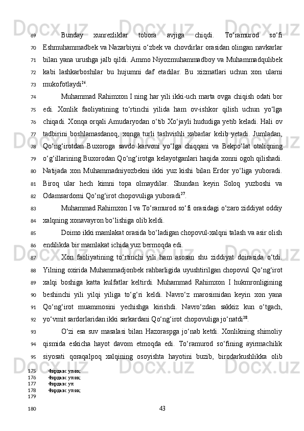 Bunday   xunrezliklar   tobora   avjiga   chiqdi.   To‘ramurod   so‘fi
Eshmuhammadbek va Nazarbiyni o‘zbek va chovdirlar orasidan olingan navkarlar
bilan yana urushga jalb qildi. Ammo Niyozmuhammadboy va Muhammadqulibek
kabi   lashkarboshilar   bu   hujumni   daf   etadilar.   Bu   xizmatlari   uchun   xon   ularni
mukofotlaydi 26
. 
Muhammad Rahimxon I ning har yili ikki-uch marta ovga chiqish odati bor
edi.   Xonlik   faoliyatining   to‘rtinchi   yilida   ham   ov-ishkor   qilish   uchun   yo‘lga
chiqadi. Xonqa orqali Amudaryodan o‘tib Xo‘jayli hududiga yetib keladi. Hali ov
tadbirini   boshlamasdanoq,   xonga   turli   tashvishli   xabarlar   kelib   yetadi.   Jumladan,
Qo‘ng‘irotdan   Buxoroga   savdo   karvoni   yo‘lga   chiqqani   va   Bekpo‘lat   otaliqning
o‘g‘illarining Buxorodan Qo‘ng‘irotga kelayotganlari haqida xonni ogoh qilishadi.
Natijada   xon   Muhammadniyozbekni   ikki   yuz   kishi   bilan   Erdor   yo‘liga   yuboradi.
Biroq   ular   hech   kimni   topa   olmaydilar.   Shundan   keyin   Soloq   yuzboshi   va
Odamsardorni Qo‘ng‘irot chopovuliga yuboradi 27
. 
Muhammad Rahimxon I va To‘ramurod so‘fi orasidagi o‘zaro ziddiyat oddiy
xalqning xonavayron bo‘lishiga olib keldi. 
Doimo ikki mamlakat orasida bo‘ladigan chopovul-xalqni talash va asir olish
endilikda bir mamlakat ichida yuz bermoqda edi.  
Xon   faoliyatining   to‘rtinchi   yili   ham   asosan   shu   ziddiyat   doirasida   o‘tdi.
Yilning oxirida Muhammadjonbek rahbarligida uyushtirilgan chopovul Qo‘ng‘irot
xalqi   boshiga   katta   kulfatlar   keltirdi.   Muhammad   Rahimxon   I   hukmronligining
beshinchi   yili   yilqi   yiliga   to‘g‘ri   keldi.   Navro‘z   marosimidan   keyin   xon   yana
Qo‘ng‘irot   muammosini   yechishga   kirishdi.   Navro‘zdan   sakkiz   kun   o‘tgach,
yo‘vmit sardorlaridan ikki sarkardani Qo‘ng‘irot chopovuliga jo‘natdi 28
. 
O‘zi   esa   suv   masalasi   bilan   Hazoraspga   jo‘nab   ketdi.   Xonlikning   shimoliy
qismida   eskicha   hayot   davom   etmoqda   edi.   To‘ramurod   so‘fining   ayirmachilik
siyosati   qoraqalpoq   xalqining   osoyishta   hayotini   buzib,   birodarkushlikka   olib
Фирдавс ул-иқ
Фирдавс ул-иқ
Фирдавс ул 
Фирдавс ул-иқ
 
  43  69
70
71
72
73
74
75
76
77
78
79
80
81
82
83
84
85
86
87
88
89
90
91
92
93
94
95
175
176
177
178
179
180 