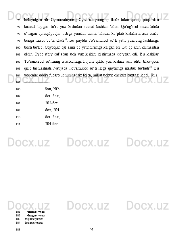 kelayotgan   edi.   Oymirzabiyning   Oydo‘stbiyning   qo‘llashi   bilan   qoraqalpoqlardan
tashkil   topgan   to‘rt   yuz   kishidan   iborat   lashkar   bilan   Qo‘ng‘irot   muzofotida
o‘tirgan   qoraqalpoqlar   ustiga   yurishi,   ularni   talashi,   ko‘plab   kishilarni   asir   olishi
bunga   misol   bo‘la   oladi 29
.   Bu   paytda   To‘ramurod   so‘fi   yetti   yuzming   lashkarga
bosh bo‘lib, Oqyoqish qal’asini bo‘ysundirishga kelgan edi. Bu qo‘shin kelmasdan
oldin   Oydo‘stbiy   qal’adan   uch   yuz   kishini   pistirmada   qo‘ygan   edi.   Bu   kishilar
To‘ramurod   so‘fining   istehkomiga   hujum   qilib,   yuz   kishini   asir   olib,   tilka-pora
qilib   tashlashadi.   Natijada   To‘ramurod   so‘fi   iziga   qaytishga   majbur   bo‘ladi 30
.   Bu
voqealar oddiy fuqaro uchun hadsiz fojea, millat uchun cheksiz baxtsizlik edi. Rus 
                         
бол , 202-
бет .  бол , 
202- бет . 
бол , 204-
бет .  бол , 
204- бет .
Фирдавс ул-иқ
Фирдавс ул-иқ
Фирдавс ул-иқ  
Фирдавс ул-иқ  
  44  96
97
98
99
100
101
102
103
104
105
106
107
108
109
110
111
181
182
183
184
185 