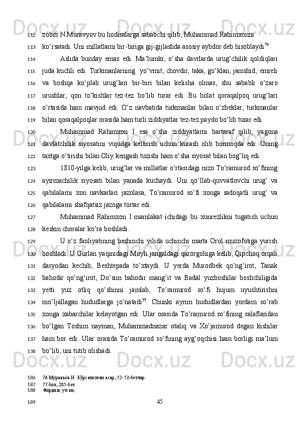 zobiti N.Muravyov bu hodisalarga sababchi qilib, Muhammad Rahimxonni 
ko‘rsatadi. Uni millatlarni bir-biriga gij-gijlashda asosiy aybdor deb hisoblaydi 76
. 
Aslida   bunday   emas   edi.   Ma’lumki,   o‘sha   davrlarda   urug‘chilik   qoldiqlari
juda kuchli edi. Turkmanlarning   yo‘vmit, chovdir, taka, go‘klan, jamshid, emreli
va   boshqa   ko‘plab   urug‘lari   bir-biri   bilan   kelisha   olmas,   shu   sababli   o‘zaro
urushlar,   qon   to‘kishlar   tez-tez   bo‘lib   turar   edi.   Bu   holat   qoraqalpoq   urug‘lari
o‘rtasida   ham   mavjud   edi.   O‘z   navbatida   turkmanlar   bilan   o‘zbeklar,   turkmanlar
bilan qoraqalpoqlar orasida ham turli ziddiyatlar tez-tez paydo bo‘lib turar edi. 
Muhammad   Rahimxon   I   esa   o‘sha   ziddiyatlarni   bartaraf   qilib,   yagona
davlatchilik   siyosatini   vujudga   keltirish   uchun   kurash   olib   bormoqda   edi.   Uning
taxtga o‘tirishi bilan Oliy kengash tuzishi ham o‘sha siyosat bilan bog‘liq edi. 
1810-yilga kelib, urug‘lar va millatlar o‘rtasidagi nizo To‘ramurod so‘fining
ayirmachilik   siyosati   bilan   yanada   kuchaydi.   Uni   qo‘llab-quvvatlovchi   urug‘   va
qabilalarni   xon   navkarlari   jazolasa,   To‘ramurod   so‘fi   xonga   sadoqatli   urug‘   va
qabilalarni shafqatsiz jazoga tortar edi. 
Muhammad   Rahimxon   I   mamlakat   ichidagi   bu   xunrezlikni   tugatish   uchun
keskin choralar ko‘ra boshladi. 
U o‘z faoliyatining beshinchi  yilida uchinchi  marta Orol muzofotiga yurish
boshladi. U Gurlan yaqinidagi Moyli jangaldagi qarorgohiga kelib, Qipchoq orqali
daryodan   kechib,   Beshtepada   to‘xtaydi.   U   yerda   Murodbek   qo‘ng‘irot,   Tanak
bahodir   qo‘ng‘irot,   Do‘sim   bahodir   mang‘it   va   Badal   yuzboshilar   boshchiligida
yetti   yuz   otliq   qo‘shinni   jamlab,   To‘ramurod   so‘fi   hujum   uyushtirishni
mo‘ljallagan   hududlarga   jo‘natadi 77
.   Chunki   ayrim   hududlardan   yordam   so‘rab
xonga   xabarchilar   kelayotgan   edi.   Ular   orasida   To‘ramurod   so‘fining   salaflaridan
bo‘lgan   Toshim   nayman,   Muhammadnazar   otaliq   va   Xo‘jamurod   degan   kishilar
ham   bor   edi.   Ular   orasida   To‘ramurod   so‘fining   ayg‘oqchisi   ham   borligi   ma’lum
bo‘lib, uni tutib olishadi. 
76  Муравьёв Н. Кўрсатилган асар, 52-53-бетлар.  
77  бол, 205-бет. 
Фирдавс ул-иқ  
  45  112
113
114
115
116
117
118
119
120
121
122
123
124
125
126
127
128
129
130
131
132
133
134
135
136
137
138
186
187
188
189