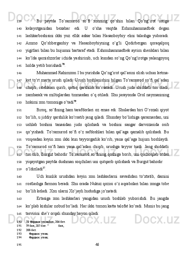 Bu   paytda   To‘ramurod   so‘fi   xonning   qo‘shin   bilan   Qo‘ng‘irot   ustiga
kelayotganidan   bexabar   edi.   U   o‘sha   vaqtda   Eshmuhammadbek   degan
lashkarboshisini   ikki   yuz   ellik   askar   bilan   Hasanboybiy   elini   talashga   yuboradi.
Ammo   Qo‘shberganbiy   va   Hasanboybiyning   o‘g‘li   Qodirbergan   qoraqalpoq
yigitlari bilan bu hujumni bartaraf etadi. Eshmuhammadbek ayrim sheriklari bilan
ko‘lda qamishzorlar ichida yashirinib, uch kundan so‘ng Qo‘ng‘irotga yalangoyoq
holda yetib borishadi 78
.  
Muhammad Rahimxon I bu yurishda Qo‘ng‘irot qal’asini olish uchun ketma-
ket to‘rt marta urush qiladi. Urush boshlanishini bilgan To‘ramurod so‘fi qal’adan
chiqib,   istehkom   qurib,   qattiq   qarshilik   ko‘rsatadi.   Urush   juda   shiddatli   tus   oladi,
zambarak va miltiqlardan tinmasdan o‘q otiladi. Shu jarayonda Orol naymanining
hokimi xon tomoniga o‘tadi 79
. 
Biroq, so‘fining ham tarafdorlari oz emas edi. Shulardan biri O‘rozali qiyot
bo‘lib, u jiddiy qarshilik ko‘rsatib jang qiladi. Shunday bo‘lishiga qaramasdan, uni
ushlab   boshini   tanasidan   judo   qilishadi   va   boshini   sangar   darvozasida   osib
qo‘yishadi.   To‘ramurod   so‘fi   o‘z   safdoshlari   bilan   qal’aga   qamalib   qolishadi.   Bu
voqeadan   keyin   xon   ikki   kun   tayyorgarlik   ko‘rib,   yana   qal’aga   hujum   boshlaydi.
To‘ramurod   so‘fi   ham   yana   qal’adan   chiqib,   urushga   tayyor   turdi.   Jang   shiddatli
tus olib, Burgut bahodir To‘ramurod so‘fining qoshiga borib, uni quchoqlab otdan
yiqayotgan paytda dushman soqchilari uni qutqarib qolishadi va Burgut bahodir 
o‘ldiriladi 35
.  
Uch   kunlik   urushdan   keyin   xon   lashkarlarni   savashdan   to‘xtatib,   damini
rostlashga farmon beradi. Shu orada Nukuz qozisi o‘z aqrabolari bilan xonga tobe
bo‘lib keladi. Xon ularni Xo‘jayli hududiga jo‘natadi. 
Ertasiga   xon   lashkarlari   yangidan   urush   boshlab   yuborishdi.   Bu   jangda
ko‘plab kishilar nobud bo‘ladi. Har ikki tomon katta talofat ko‘radi. Munis bu jang
tasvirini she’r orqali shunday bayon qiladi: 
78  Фирдавс ул-иқбол, 206-бет.  
79  бол, 207-бет.  35
  бол, 
208-бет. 
Фирдавс ул-иқ 
Фирдавс ул-иқ  
  46  139
140
141
142
143
144
145
146
147
148
149
150
151
152
153
154
155
156
157
158
159
160
161
162
163
164
165
190
191
192
193
194
195 