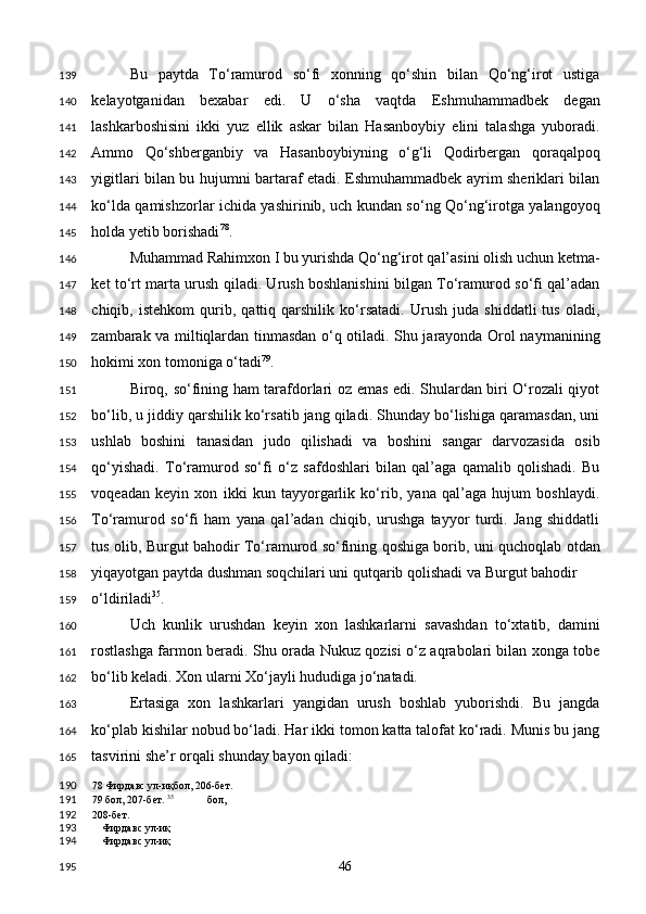 Bu   paytda   To‘ramurod   so‘fi   xonning   qo‘shin   bilan   Qo‘ng‘irot   ustiga
kelayotganidan   bexabar   edi.   U   o‘sha   vaqtda   Eshmuhammadbek   degan
lashkarboshisini   ikki   yuz   ellik   askar   bilan   Hasanboybiy   elini   talashga   yuboradi.
Ammo   Qo‘shberganbiy   va   Hasanboybiyning   o‘g‘li   Qodirbergan   qoraqalpoq
yigitlari bilan bu hujumni bartaraf etadi. Eshmuhammadbek ayrim sheriklari bilan
ko‘lda qamishzorlar ichida yashirinib, uch kundan so‘ng Qo‘ng‘irotga yalangoyoq
holda yetib borishadi 78
.  
Muhammad Rahimxon I bu yurishda Qo‘ng‘irot qal’asini olish uchun ketma-
ket to‘rt marta urush qiladi. Urush boshlanishini bilgan To‘ramurod so‘fi qal’adan
chiqib,   istehkom   qurib,   qattiq   qarshilik   ko‘rsatadi.   Urush   juda   shiddatli   tus   oladi,
zambarak va miltiqlardan tinmasdan o‘q otiladi. Shu jarayonda Orol naymanining
hokimi xon tomoniga o‘tadi 79
. 
Biroq, so‘fining ham tarafdorlari oz emas edi. Shulardan biri O‘rozali qiyot
bo‘lib, u jiddiy qarshilik ko‘rsatib jang qiladi. Shunday bo‘lishiga qaramasdan, uni
ushlab   boshini   tanasidan   judo   qilishadi   va   boshini   sangar   darvozasida   osib
qo‘yishadi.   To‘ramurod   so‘fi   o‘z   safdoshlari   bilan   qal’aga   qamalib   qolishadi.   Bu
voqeadan   keyin   xon   ikki   kun   tayyorgarlik   ko‘rib,   yana   qal’aga   hujum   boshlaydi.
To‘ramurod   so‘fi   ham   yana   qal’adan   chiqib,   urushga   tayyor   turdi.   Jang   shiddatli
tus olib, Burgut bahodir To‘ramurod so‘fining qoshiga borib, uni quchoqlab otdan
yiqayotgan paytda dushman soqchilari uni qutqarib qolishadi va Burgut bahodir 
o‘ldiriladi 35
.  
Uch   kunlik   urushdan   keyin   xon   lashkarlarni   savashdan   to‘xtatib,   damini
rostlashga farmon beradi. Shu orada Nukuz qozisi o‘z aqrabolari bilan xonga tobe
bo‘lib keladi. Xon ularni Xo‘jayli hududiga jo‘natadi. 
Ertasiga   xon   lashkarlari   yangidan   urush   boshlab   yuborishdi.   Bu   jangda
ko‘plab kishilar nobud bo‘ladi. Har ikki tomon katta talofat ko‘radi. Munis bu jang
tasvirini she’r orqali shunday bayon qiladi: 
78  Фирдавс ул-иқбол, 206-бет.  
79  бол, 207-бет.  35
  бол, 
208-бет. 
Фирдавс ул-иқ 
Фирдавс ул-иқ  
  46  139
140
141
142
143
144
145
146
147
148
149
150
151
152
153
154
155
156
157
158
159
160
161
162
163
164
165
190
191
192
193
194
195