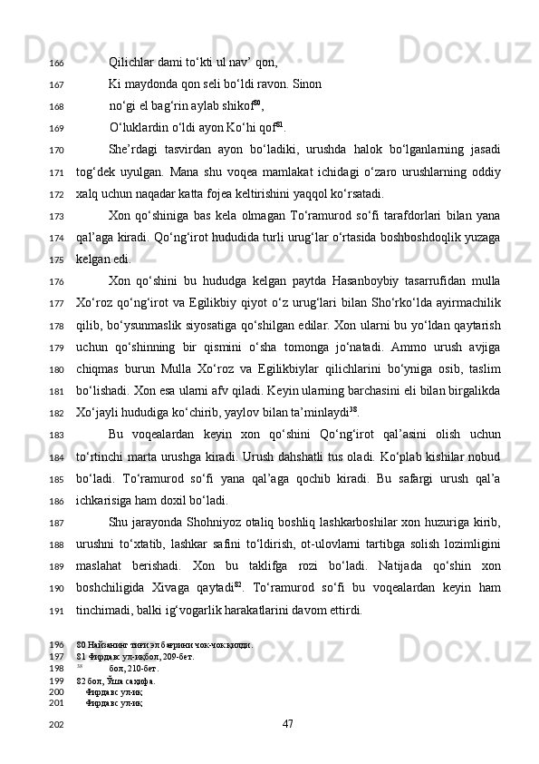 Qilichlar dami to‘kti ul nav’ qon, 
Ki maydonda qon seli bo‘ldi ravon. Sinon 
no‘gi el bag‘rin aylab shikof 80
, 
O‘luklardin o‘ldi ayon Ko‘hi qof 81
. 
She’rdagi   tasvirdan   ayon   bo‘ladiki,   urushda   halok   bo‘lganlarning   jasadi
tog‘dek   uyulgan.   Mana   shu   voqea   mamlakat   ichidagi   o‘zaro   urushlarning   oddiy
xalq uchun naqadar katta fojea keltirishini yaqqol ko‘rsatadi. 
Xon   qo‘shiniga   bas   kela   olmagan   To‘ramurod   so‘fi   tarafdorlari   bilan   yana
qal’aga kiradi. Qo‘ng‘irot hududida turli urug‘lar o‘rtasida boshboshdoqlik yuzaga
kelgan edi. 
Xon   qo‘shini   bu   hududga   kelgan   paytda   Hasanboybiy   tasarrufidan   mulla
Xo‘roz   qo‘ng‘irot   va   Egilikbiy   qiyot   o‘z   urug‘lari   bilan   Sho‘rko‘lda   ayirmachilik
qilib, bo‘ysunmaslik siyosatiga qo‘shilgan edilar. Xon ularni bu yo‘ldan qaytarish
uchun   qo‘shinning   bir   qismini   o‘sha   tomonga   jo‘natadi.   Ammo   urush   avjiga
chiqmas   burun   Mulla   Xo‘roz   va   Egilikbiylar   qilichlarini   bo‘yniga   osib,   taslim
bo‘lishadi. Xon esa ularni afv qiladi. Keyin ularning barchasini eli bilan birgalikda
Xo‘jayli hududiga ko‘chirib, yaylov bilan ta’minlaydi 38
. 
Bu   voqealardan   keyin   xon   qo‘shini   Qo‘ng‘irot   qal’asini   olish   uchun
to‘rtinchi marta urushga kiradi. Urush dahshatli  tus oladi. Ko‘plab kishilar nobud
bo‘ladi.   To‘ramurod   so‘fi   yana   qal’aga   qochib   kiradi.   Bu   safargi   urush   qal’a
ichkarisiga ham doxil bo‘ladi.  
Shu jarayonda Shohniyoz otaliq boshliq lashkarboshilar  xon huzuriga kirib,
urushni   to‘xtatib,   lashkar   safini   to‘ldirish,   ot-ulovlarni   tartibga   solish   lozimligini
maslahat   berishadi.   Xon   bu   taklifga   rozi   bo‘ladi.   Natijada   qo‘shin   xon
boshchiligida   Xivaga   qaytadi 82
.   To‘ramurod   so‘fi   bu   voqealardan   keyin   ham
tinchimadi, balki ig‘vogarlik harakatlarini davom ettirdi. 
80  Найзанинг тиғи эл бағрини чок-чок қилди.  
81  Фирдавс ул-иқбол, 209-бет.  
38
  бол, 210-бет.  
82  бол, Ўша саҳифа.  
Фирдавс ул-иқ
Фирдавс ул-иқ
  47  166
167
168
169
170
171
172
173
174
175
176
177
178
179
180
181
182
183
184
185
186
187
188
189
190
191
196
197
198
199
200
201
202 