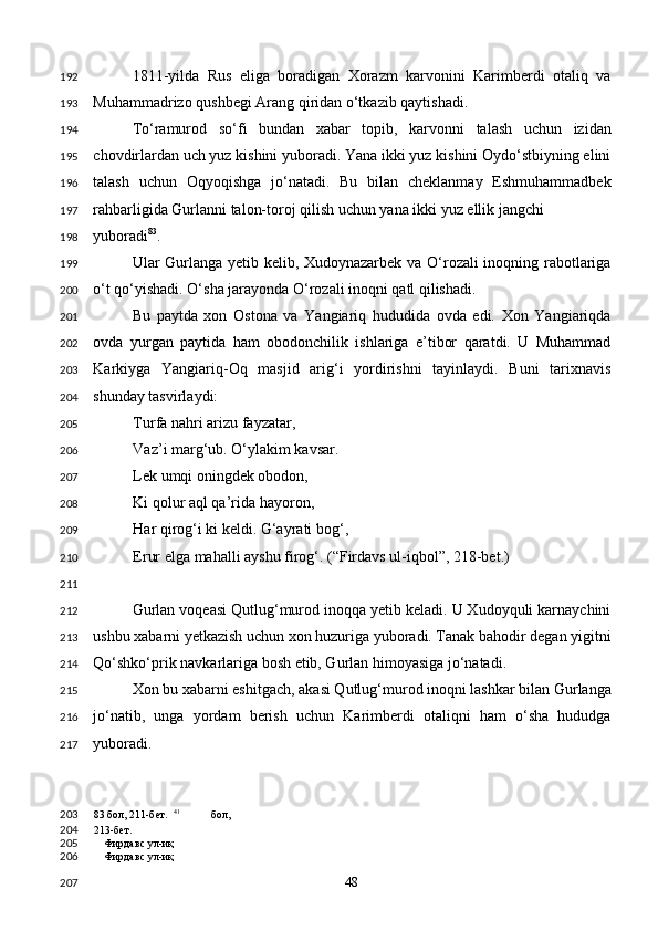 1811-yilda   Rus   eliga   boradigan   Xorazm   karvonini   Karimberdi   otaliq   va
Muhammadrizo qushbegi Arang qiridan o‘tkazib qaytishadi.  
To‘ramurod   so‘fi   bundan   xabar   topib,   karvonni   talash   uchun   izidan
chovdirlardan uch yuz kishini yuboradi. Yana ikki yuz kishini Oydo‘stbiyning elini
talash   uchun   Oqyoqishga   jo‘natadi.   Bu   bilan   cheklanmay   Eshmuhammadbek
rahbarligida Gurlanni talon-toroj qilish uchun yana ikki yuz ellik jangchi 
yuboradi 83
.   
Ular Gurlanga yetib kelib, Xudoynazarbek va O‘rozali inoqning rabotlariga
o‘t qo‘yishadi. O‘sha jarayonda O‘rozali inoqni qatl qilishadi. 
Bu   paytda   xon   Ostona   va   Yangiariq   hududida   ovda   edi.   Xon   Yangiariqda
ovda   yurgan   paytida   ham   obodonchilik   ishlariga   e’tibor   qaratdi.   U   Muhammad
Karkiyga   Yangiariq-Oq   masjid   arig‘i   yordirishni   tayinlaydi.   Buni   tarixnavis
shunday tasvirlaydi: 
Turfa nahri arizu fayzatar, 
Vaz’i marg‘ub. O‘ylakim kavsar. 
Lek umqi oningdek obodon, 
Ki qolur aql qa’rida hayoron,  
Har qirog‘i ki keldi. G‘ayrati bog‘, 
Erur elga mahalli ayshu firog‘. (“Firdavs ul-iqbol”, 218-bet.) 
 
Gurlan voqeasi Qutlug‘murod inoqqa yetib keladi. U Xudoyquli karnaychini
ushbu xabarni yetkazish uchun xon huzuriga yuboradi. Tanak bahodir degan yigitni
Qo‘shko‘prik navkarlariga bosh etib, Gurlan himoyasiga jo‘natadi. 
Xon bu xabarni eshitgach, akasi Qutlug‘murod inoqni lashkar bilan Gurlanga
jo‘natib,   unga   yordam   berish   uchun   Karimberdi   otaliqni   ham   o‘sha   hududga
yuboradi.  
83  бол, 211-бет.   41
  бол, 
213-бет. 
Фирдавс ул-иқ 
Фирдавс ул-иқ  
  48  192
193
194
195
196
197
198
199
200
201
202
203
204
205
206
207
208
209
210
211
212
213
214
215
216
217
203
204
205
206
207 