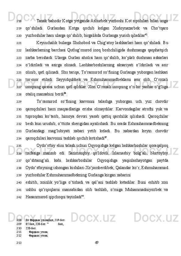 Tanak bahodir Kotga yetganda Ashurbek yuzboshi Kot sipohilari bilan unga
qo‘shiladi.   Gurlandan   Kotga   qochib   kelgan   Xudoynazarbek   va   Cho‘tqaro
yuzboshilar ham ularga qo‘shilib, birgalikda Gurlanga yurish qiladilar 41
. 
Keyinchalik bularga Shohobod va Chig‘atoy lashkarlari ham qo‘shiladi. Bu
lashkarlarning   barchasi   Qutlug‘murod   inoq   boshchiligida   dushmanga   qaqshatqich
zarba   berishadi.   Ularga   Gurlan   aholisi   ham   qo‘shilib,   ko‘plab   dushman   askarlari
o‘ldiriladi   va   asirga   olinadi.   Lashkarboshilarning   aksariyati   o‘ldiriladi   va   asir
olinib, qatl qilinadi. Shu tariqa, To‘ramurod so‘fining Gurlanga yuborgan lashkari
tor-mor   etiladi.   Sayyidqulibek   va   Eshmuhammadbeklarni   asir   olib,   O‘rozali
inoqning qasosi uchun qatl qildilar. Xon O‘rozali inoqning o‘n bir yashar o‘g‘liga
otaliq mansabini berdi 84
.  
To‘ramurod   so‘fining   karvonni   talashga   yuborgan   uch   yuz   chovdir
qaroqchilari   ham   maqsadlariga   erisha   olmaydilar.   Karvondagilar   atrofni   yuk   va
tuproqdan   ko‘tarib,   himoya   devori   yasab   qattiq   qarshilik   qilishadi.   Qaroqchilar
besh kun urushib, o‘ttizta sherigidan ajralishadi. Bu orada Eshmuhammadbekning
Gurlandagi   mag‘lubiyati   xabari   yetib   keladi.   Bu   xabardan   keyin   chovdir
qaroqchilari karvonni tashlab qochib ketishadi 85
. 
Oydo‘stbiy elini talash uchun Oqyoqishga kelgan lashkarboshilar qoraqalpoq
toifasiga   mansub   edi.   Sarimsoqbiy   qo‘ldovli,   Islamasbiy   bolg‘ali,   Nurtoybiy
qo‘shtamg‘ali   kabi   lashkarboshilar   Oqyoqishga   yaqinlashayotgan   paytda
Oydo‘stbiyning ishongan kishilari-Xo‘jamberdibek, Qalandar ko‘r, Eshmuhammad
yuzboshilar Eshmuhammadbekning Gurlanga kirgan xabarini 
eshitib,   xoinlik   yo‘liga   o‘tishadi   va   qal’ani   tashlab   ketadilar.   Buni   eshitib   xon
ushbu   qo‘rqoqlarni   mansabidan   olib   tashlab,   o‘rniga   Muhammadniyozbek   va
Hasanmurod qipchoqni tayinladi 44
. 
84  Фирдавс ул-иқбол, 219-бет.  
85  бол, 220-бет.  44
  бол, 
220-бет.
Фирдавс ул-иқ
Фирдавс ул-иқ
  49  218
219
220
221
222
223
224
225
226
227
228
229
230
231
232
233
234
235
236
237
238
239
240
241
242
208
209
210
211
212
213 