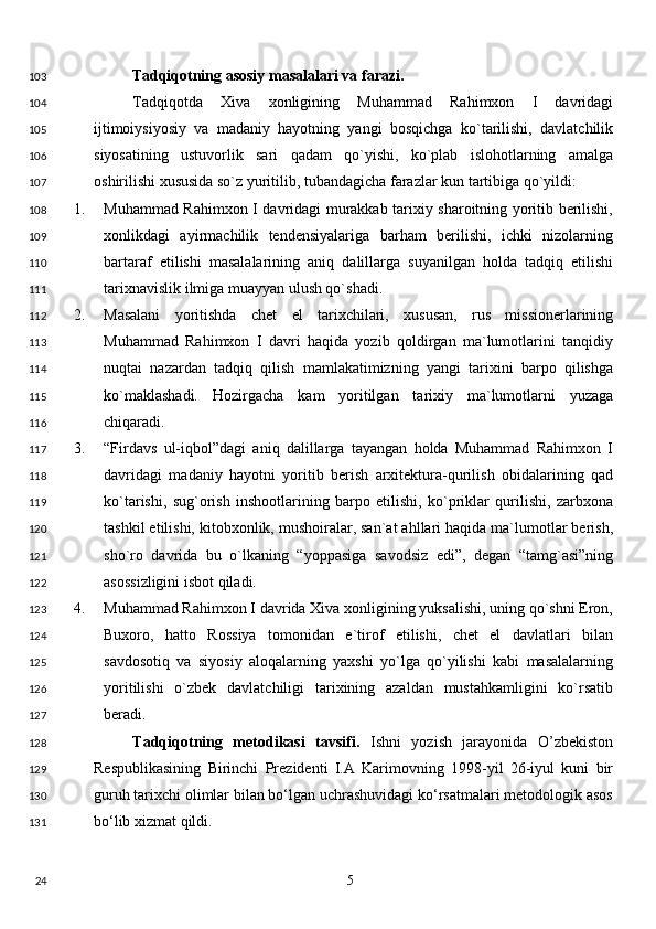 Tadqiqotning asosiy masalalari va farazi. 
Tadqiqotda   Xiva   xonligining   Muhammad   Rahimxon   I   davridagi
ijtimoiysiyosiy   va   madaniy   hayotning   yangi   bosqichga   ko`tarilishi,   davlatchilik
siyosatining   ustuvorlik   sari   qadam   qo`yishi,   ko`plab   islohotlarning   amalga
oshirilishi xususida so`z yuritilib, tubandagicha farazlar kun tartibiga qo`yildi: 
1. Muhammad Rahimxon I davridagi murakkab tarixiy sharoitning yoritib berilishi,
xonlikdagi   ayirmachilik   tendensiyalariga   barham   berilishi,   ichki   nizolarning
bartaraf   etilishi   masalalarining   aniq   dalillarga   suyanilgan   holda   tadqiq   etilishi
tarixnavislik ilmiga muayyan ulush qo`shadi. 
2. Masalani   yoritishda   chet   el   tarixchilari,   xususan,   rus   missionerlarining
Muhammad   Rahimxon   I   davri   haqida   yozib   qoldirgan   ma`lumotlarini   tanqidiy
nuqtai   nazardan   tadqiq   qilish   mamlakatimizning   yangi   tarixini   barpo   qilishga
ko`maklashadi.   Hozirgacha   kam   yoritilgan   tarixiy   ma`lumotlarni   yuzaga
chiqaradi. 
3. “Firdavs   ul-iqbol”dagi   aniq   dalillarga   tayangan   holda   Muhammad   Rahimxon   I
davridagi   madaniy   hayotni   yoritib   berish   arxitektura-qurilish   obidalarining   qad
ko`tarishi,   sug`orish   inshootlarining   barpo   etilishi,   ko`priklar   qurilishi,   zarbxona
tashkil etilishi, kitobxonlik, mushoiralar, san`at ahllari haqida ma`lumotlar berish,
sho`ro   davrida   bu   o`lkaning   “yoppasiga   savodsiz   edi”,   degan   “tamg`asi”ning
asossizligini isbot qiladi. 
4. Muhammad Rahimxon I davrida Xiva xonligining yuksalishi, uning qo`shni Eron,
Buxoro,   hatto   Rossiya   tomonidan   e`tirof   etilishi,   chet   el   davlatlari   bilan
savdosotiq   va   siyosiy   aloqalarning   yaxshi   yo`lga   qo`yilishi   kabi   masalalarning
yoritilishi   o`zbek   davlatchiligi   tarixining   azaldan   mustahkamligini   ko`rsatib
beradi. 
Tadqiqotning   metodikasi   tavsifi.   Ishni   yozish   jarayonida   O’zbekiston
Respublikasining   Birinchi   Prezidenti   I.A   Karimovning   1998-yil   26-iyul   kuni   bir
guruh tarixchi olimlar bilan bo‘lgan uchrashuvidagi ko‘rsatmalari metodologik asos
bo‘lib xizmat qildi.  
  5  103
104
105
106
107
108
109
110
111
112
113
114
115
116
117
118
119
120
121
122
123
124
125
126
127
128
129
130
131
24 