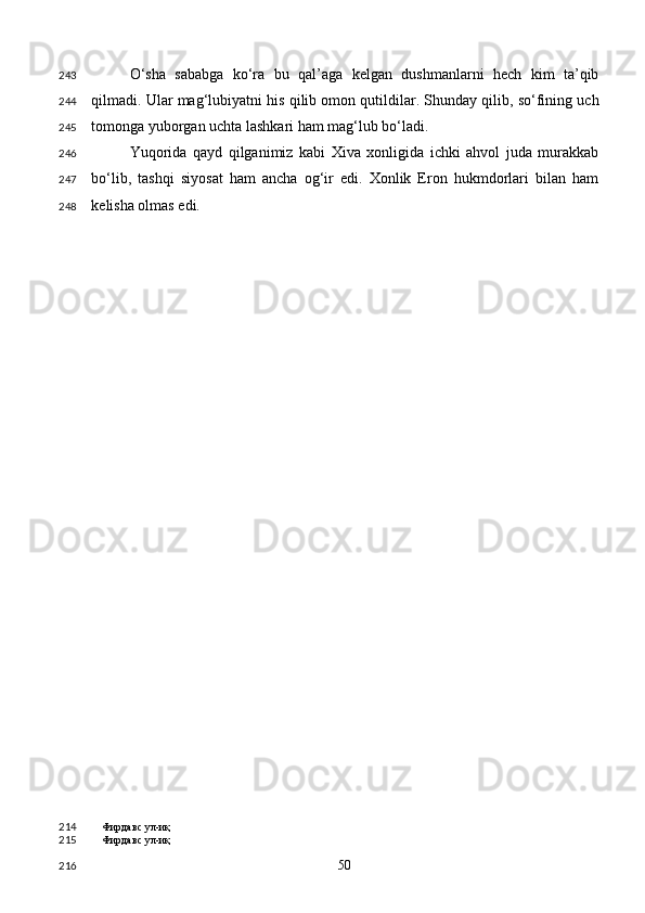 O‘sha   sababga   ko‘ra   bu   qal’aga   kelgan   dushmanlarni   hech   kim   ta’qib
qilmadi. Ular mag‘lubiyatni his qilib omon qutildilar. Shunday qilib, so‘fining uch
tomonga yuborgan uchta lashkari ham mag‘lub bo‘ladi.  
Yuqorida   qayd   qilganimiz   kabi   Xiva   xonligida   ichki   ahvol   juda   murakkab
bo‘lib,   tashqi   siyosat   ham   ancha   og‘ir   edi.   Xonlik   Eron   hukmdorlari   bilan   ham
kelisha olmas edi. 
Фирдавс ул-иқ 
Фирдавс ул-иқ  
  50  243
244
245
246
247
248
214
215
216 