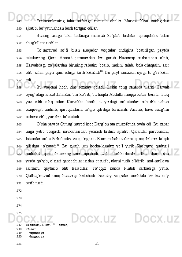 Turkmanlarning   taka   toifasiga   mansub   aholisi   Marvni   Xiva   xonligidan
ajratib, bo‘ysunishdan bosh tortgan edilar. 
Buning   ustiga   taka   toifasiga   mansub   ko‘plab   kishilar   qaroqchilik   bilan
shug‘ullanar edilar. 
To‘ramurod   so‘fi   bilan   aloqador   voqealar   endigina   bostirilgan   paytda
takalarning   Qora   Ahmad   jamoasidan   bir   guruh   Hazorasp   sarhadidan   o‘tib,
Karvakdagi   xo‘jalardan   birining   rabotini   bosib,   molini   talab,   bola-chaqasini   asir
olib,  sahar   payti   qum   ichiga   kirib   ketishdi 86
.  Bu   payt   ramazon   oyiga   to‘g‘ri   kelar
edi. 
Bu   voqeani   hech   kim   sezmay   qoladi.   Lekin   tong   saharda   ularni   Karvak
oyog‘idagi ziroatchilardan biri ko‘rib, bu haqda Abdulla inoqqa xabar beradi. Inoq
yuz   ellik   otliq   bilan   Karvakka   borib,   u   yerdagi   xo‘jalardan   saharlik   uchun
oziqovqat   undirib,   qaroqchilarni   ta’qib   qilishga   kirishadi.   Ammo,   havo   issig‘ini
bahona etib, yurishni to‘xtatadi. 
O‘sha paytda Qutlug‘murod inoq Darg‘on ota muzofotida ovda edi. Bu xabar
unga   yetib   borgach,   navkarlaridan   yetmish   kishini   ajratib,   Qalandar   parvonachi,
Iskandar   xo‘ja  Bekobodiy   va   qo‘ng‘irot   Elomon  bahodirlarni   qaroqchilarni   ta’qib
qilishga   jo‘natadi 46
.   Bu   guruh   uch   kecha-kunduz   yo‘l   yurib   Sho‘rquyi   qudug‘i
hududida   qaroqchilarning   izini   topishadi.   Uchta   lashkarboshi   o‘ttiz   askarni   shu
yerda qo‘yib, o‘zlari qaroqchilar izidan ot surib, ularni tutib o‘ldirib, mol-mulk va
asirlarni   qaytarib   olib   keladilar.   To‘qqiz   kunda   Pintak   sarhadiga   yetib,
Qutlug‘murod   inoq   huzuriga   kelishadi.   Bunday   voqealar   xonlikda   tez-tez   ro‘y
berib turdi. 
 
 
 
 
86  -иқбол, 221-бет.    46
  -иқбол, 
222-бет.
Фирдавс ул 
Фирдавс ул  
  51  249
250
251
252
253
254
255
256
257
258
259
260
261
262
263
264
265
266
267
268
269
270
271
272
273
274
275
217
218
219
220
221 