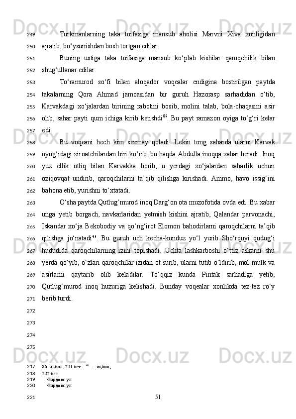 Turkmanlarning   taka   toifasiga   mansub   aholisi   Marvni   Xiva   xonligidan
ajratib, bo‘ysunishdan bosh tortgan edilar. 
Buning   ustiga   taka   toifasiga   mansub   ko‘plab   kishilar   qaroqchilik   bilan
shug‘ullanar edilar. 
To‘ramurod   so‘fi   bilan   aloqador   voqealar   endigina   bostirilgan   paytda
takalarning   Qora   Ahmad   jamoasidan   bir   guruh   Hazorasp   sarhadidan   o‘tib,
Karvakdagi   xo‘jalardan   birining   rabotini   bosib,   molini   talab,   bola-chaqasini   asir
olib,  sahar   payti   qum   ichiga   kirib   ketishdi 86
.  Bu   payt   ramazon   oyiga   to‘g‘ri   kelar
edi. 
Bu   voqeani   hech   kim   sezmay   qoladi.   Lekin   tong   saharda   ularni   Karvak
oyog‘idagi ziroatchilardan biri ko‘rib, bu haqda Abdulla inoqqa xabar beradi. Inoq
yuz   ellik   otliq   bilan   Karvakka   borib,   u   yerdagi   xo‘jalardan   saharlik   uchun
oziqovqat   undirib,   qaroqchilarni   ta’qib   qilishga   kirishadi.   Ammo,   havo   issig‘ini
bahona etib, yurishni to‘xtatadi. 
O‘sha paytda Qutlug‘murod inoq Darg‘on ota muzofotida ovda edi. Bu xabar
unga   yetib   borgach,   navkarlaridan   yetmish   kishini   ajratib,   Qalandar   parvonachi,
Iskandar   xo‘ja  Bekobodiy   va   qo‘ng‘irot   Elomon  bahodirlarni   qaroqchilarni   ta’qib
qilishga   jo‘natadi 46
.   Bu   guruh   uch   kecha-kunduz   yo‘l   yurib   Sho‘rquyi   qudug‘i
hududida   qaroqchilarning   izini   topishadi.   Uchta   lashkarboshi   o‘ttiz   askarni   shu
yerda qo‘yib, o‘zlari qaroqchilar izidan ot surib, ularni tutib o‘ldirib, mol-mulk va
asirlarni   qaytarib   olib   keladilar.   To‘qqiz   kunda   Pintak   sarhadiga   yetib,
Qutlug‘murod   inoq   huzuriga   kelishadi.   Bunday   voqealar   xonlikda   tez-tez   ro‘y
berib turdi. 
 
 
 
 
86  -иқбол, 221-бет.    46
  -иқбол, 
222-бет.
Фирдавс ул 
Фирдавс ул  
  51  249
250
251
252
253
254
255
256
257
258
259
260
261
262
263
264
265
266
267
268
269
270
271
272
273
274
275
217
218
219
220
221