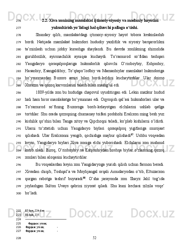 2.2. Xiva xonining mamlakat ijtimoiy-siyosiy va madaniy hayotini 
yuksaltirish yo‘lidagi hal qiluvchi pallaga o‘tishi. 
Shunday   qilib,   mamlakatdagi   ijtimoiy-siyosiy   hayot   tobora   keskinlashib
bordi.   Natijada   mamlakat   hukmdori   hududiy   yaxlitlik   va   siyosiy   barqarorlikni
ta’minlash   uchun   jiddiy   kurashga   shaylandi.   Bu   davrda   xonlikning   shimolida
guruhbozlik,   ayirmachilik   ayniqsa   kuchaydi.   To‘ramurod   so‘fidan   tashqari
Yangidaryo   qoraqalpoqlariga   hukmdorlik   qiluvchi   O‘rinboybiy,   Eshjonbiy,
Hasanbiy,   Esangaldibiy,   To‘qtapo‘lodbiy   va   Mamanbiylar   mamlakat   hukmdoriga
bo‘ysunmasdan   Buxoro   amiri   bilan   bordi-keldini   kuchaytirdilar.   Ular   doimo
Xorazm va qozoq karvonlarini talash bilan mashg‘ul edi. 
1809-yilda xon bu hududga chapovul uyushtirgan edi. Lekin mazkur hudud
hali ham biror mamlakatga bo‘ysunmas edi. Oqyoqish qal’asi hukmdorlari ular va
To‘ramurod   so‘fining   Buxoroga   borib-kelayotgan   elchilarini   ushlab   qatlga
tortdilar. Shu orada qozoqning chumanay toifasi podshohi Eralixon ming besh yuz
kishilik qo‘shin bilan Tanga xitoy va Qipchoqni taladi, ko‘plab kishilarni o‘ldirdi.
Ularni   to‘xtatish   uchun   Yangidaryo   biylari   qoraqalpoq   yigitlariga   murojaat
qilishadi.   Ular   Eralixonni   yengib,   qochishga   majbur   qilishadi 87
.   Ushbu   voqeadan
keyin,  Yangidaryo   biylari   Xiva  xoniga   elchi   yuborishadi.   Elchilarni   xon  xushnud
kutib  oladi.   Biroq,  O‘rinboybiy   va  Eshjonbiydan   boshqa   biylar   o‘zlarining   qozoq
xonlari bilan aloqasini kuchaytirdilar. 
Bu voqealardan keyin xon Yangidaryoga yurish qilish uchun farmon beradi.
Xivadan   chiqib,   Toshqal’a   va   Moylijangal   orqali   Amudaryodan   o‘tib,   Eltuzarxon
qurgan   rabotga   tashrif   buyuradi 88
.   O‘sha   jarayonda   xon   Shayx   Jalil   tog‘ida
joylashgan   Sulton   Uvays   qabrini   ziyorat   qiladi.   Shu   kuni   kechasi   zilzila   voqe’
bo‘ladi. 
87  бол, 224-бет. 
88  бол, 225
                                                
Фирдавс ул-иқ
Фирдавс ул-иқ -
Фирдавс ул-иқ -  
  52  276
277
278
279
280
281
282
283
284
285
286
287
288
289
290
291
292
293
294
295
296
297
298
299
300
222
223
224
225
226
227
228 