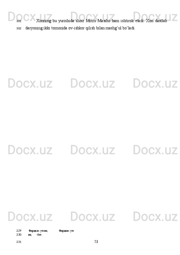 Xonning   bu   yurishida   shoir   Mirzo   Masiho   ham   ishtirok   etadi.   Xon   dastlab
daryoning ikki tomonida ov-ishkor qilish bilan mashg‘ul bo‘ladi. 
Фирдавс ул-иқ  Фирдавс ул-
иқ -бет.  
  53  301
302
229
230
231 