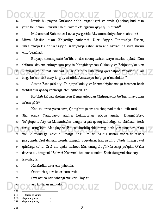 Munis   bu   paytda   Gurlanda   qolib   ketganligini   va   tezda   Qipchoq   hududiga
yetib kelib xon huzurida ishini davom etdirganini qayd qilib o‘tadi 49
.     
Muhammad Rahimxon I ovda yurganida Muhammadniyozbek mahramni
Mirzo   Masiho   bilan   Xo‘jayliga   yuboradi.   Ular   Sayyid   Pirimxo‘ja   Eshon,
Tursunxo‘ja Eshon va Sayyid Gadoyxo‘ja eshonlarga a’lo hazratning sovg‘alarini
eltib berishadi. 
Bu payt kuzning oxiri bo‘lib, birdan sovuq tushib, daryo muzlab qoladi. Xon
shikorni   davom   ettirayotgan   paytda   Yangidaryodan  O‘rinbiy   va   Eshjonbiylar   xon
huzuriga  kelib itoat  qilishadi.  Ular  o‘z elini  ikki  ming qoraqalpoq xonadoni  bilan
birga ko‘chirib Baday to‘g‘ay atrofida Amudaryo bo‘yiga o‘rnashdilar 50
. 
Ammo Esangaldibiy, To‘qtopo‘lodbiy va Mamanbiylar xonga itoatdan bosh
tortdilar va qozoq xonlariga elchi yubordilar. 
Ko‘chib kelgan aholiga xon Kengyantoqdan Chilpiqqacha bo‘lgan maydonni
in’om qildi 51
.  
Xon shikorda yursa ham, Qo‘ng‘irotga tez-tez chopovul tashkil etib turdi. 
Shu   orada   Yangidaryo   aholisi   hukmdorlari   ikkiga   ajralib,   Esangaldibiy,
To‘qtopo‘lodbiy va Mamanbiylar dengiz orqali qozoq hududiga ko‘chishadi. Besh
sorig‘   urug‘idan   Manglay   va   Bo‘ron   boshliq   ikki   ming   besh   yuz   xonadon   bilan
xonlik   hududiga   ko‘chib,   itoatga   bosh   urdilar.   Munis   ushbu   voqealar   tasviri
jarayonida Orol dengizi haqida qiziqarli voqealarni hikoya qilib o‘tadi. Uning qayd
qilishiga ko‘ra, Orol shu qadar mahobatliki, uning ulug‘likda tengi yo‘qdir. O‘sha
davrda bu dengizni “Bahirai Xorazm” deb atar ekanlar. Shoir dengizni shunday 
tasvirlaydi: 
Xurshidki, davr etar jahonda, 
Ondin chiqibon botar ham onda, 
Suv ostida har nahangi xunxor, Hay’at
aro ko‘hdan namudor. 
                                                
Фирдавс ул-иқ
Фирдавс ул-иқ -
Фирдавс ул-иқ -  
  54  44
45
46
47
48
49
50
51
52
53
54
55
56
57
58
59
60
61
62
63
64
65
66
67
68
69
70
232
233
234
235
236 