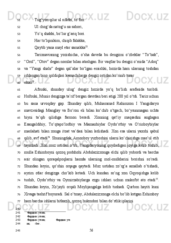 Tug‘yon qilur ul sifatki, to‘fon. 
Ul chog‘da natog‘u na sahori, 
Yo‘q shakki, bo‘lur g‘ariq bori. 
Har to‘lqinikim, chiqib falakka, 
Qaytib yana mayl etar samakka 52
. 
Tarixnavisning   yozishicha,   o‘sha   davrda   bu   dengizni   o‘zbeklar   “To‘bak”,
“Orol”, “Otov” degan nomlar bilan atashgan. Bir vaqtlar bu dengiz o‘rnida “Adoq”
va   “Yangi   shahr”   degan   qal’alar   bo‘lgan   emishki,   hozirda   ham   ularning   toshdan
ishlangan bino qoldiqlari kemachilarga dengiz ostidan ko‘rinib turar 
ekan 53
. 
Afsuski,   shunday   ulug‘   dengiz   hozirda   yo‘q   bo‘lish   arafasida   turibdi.
Holbuki, Munis dengizga ta’rif bergan davrdan beri atigi 200 yil o‘tdi. Tarix uchun
bu   sana   urvoqday   gap.   Shunday   qilib,   Muhammad   Rahimxon   I   Yangidaryo
mavzesidagi   Manglay   va   Bo‘ron   eli   bilan   ko‘chib   o‘tgach,   bo‘ysunmagan   uchta
biyni   ta’qib   qilishga   farmon   beradi.   Xonning   qat’iy   maqsadini   anglagan
Esangaldibiy,   To‘qtapo‘lodbiy   va   Mamanbiylar   Oydo‘stbiy   va   O‘rinboybiylar
maslahati   bilan   xonga   itoat   va’dasi   bilan   kelishadi.   Xon   esa   ularni   yaxshi   qabul
qilib, avf etadi 54
. Shuningdek, Amonboy yuzboshini ularni ko‘chirishga mas’ul etib
tayinladi. Xon muz ustidan o‘tib, Yangidaryoning quyiladigan joyiga kelib tushib,
mulla  Eshimboyni  qozoq   podshohi  Abdulazizxonga   elchi   qilib  yubordi  va  barcha
asir   olingan   qoraqalpoqlarni   hamda   ularning   mol-mulklarini   berishni   so‘radi.
Shundan   keyin,   qo‘shin   orqaga   qaytadi.   Muz   ustidan   zo‘rg‘a   amallab   o‘tishadi,
ayrim   otlar   dengizga   cho‘kib   ketadi.   Uch   kundan   so‘ng   xon   Oqyoqishga   kelib
tushib,   Oydo‘stbiy   va   Oymirzabiylarga   ezgu   ishlari   uchun   mukofot   ato   etadi 55
.
Shundan   keyin,   Xo‘jayli   orqali   Moylijangalga   kelib   tushadi.   Qurbon   hayiti   kuni
Xivaga tashrif buyuradi. Sal o‘tmay, Abdulazizxonga elchi bo‘lib ketgan Eshimboy
ham barcha ishlarni bitkazib, qozoq hukmdori bilan do‘stlik iplarini 
                                        
Фирдавс ул-иқ
Фирдавс ул-иқ
Фирдавс ул-иқ  Фирдавс ул-
иқ -бет.  
  56  51
52
53
54
55
56
57
58
59
60
61
62
63
64
65
66
67
68
69
70
71
72
73
74
75
76
77
240
241
242
243
244
245 