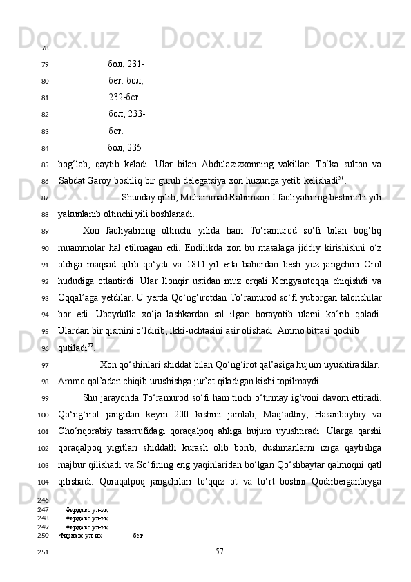     
бол, 231-
бет. бол, 
232-бет. 
бол, 233-
бет. 
бол , 235
bog‘lab,   qaytib   keladi.   Ular   bilan   Abdulazizxonning   vakillari   To‘ka   sulton   va
Sabdat Garoy boshliq bir guruh delegatsiya xon huzuriga yetib kelishadi 56
.  
Shunday qilib, Muhammad Rahimxon I faoliyatining beshinchi yili
yakunlanib oltinchi yili boshlanadi.  
Xon   faoliyatining   oltinchi   yilida   ham   To‘ramurod   so‘fi   bilan   bog‘liq
muammolar   hal   etilmagan   edi.   Endilikda   xon   bu   masalaga   jiddiy   kirishishni   o‘z
oldiga   maqsad   qilib   qo‘ydi   va   1811-yil   erta   bahordan   besh   yuz   jangchini   Orol
hududiga   otlantirdi.   Ular   Ilonqir   ustidan   muz   orqali   Kengyantoqqa   chiqishdi   va
Oqqal’aga yetdilar. U yerda Qo‘ng‘irotdan To‘ramurod so‘fi yuborgan talonchilar
bor   edi.   Ubaydulla   xo‘ja   lashkardan   sal   ilgari   borayotib   ularni   ko‘rib   qoladi.
Ulardan bir qismini o‘ldirib, ikki-uchtasini asir olishadi. Ammo bittasi qochib 
qutiladi 57
. 
Xon qo‘shinlari shiddat bilan Qo‘ng‘irot qal’asiga hujum uyushtiradilar. 
Ammo qal’adan chiqib urushishga jur’at qiladigan kishi topilmaydi.  
Shu jarayonda To‘ramurod so‘fi ham tinch o‘tirmay ig‘voni davom ettiradi.
Qo‘ng‘irot   jangidan   keyin   200   kishini   jamlab,   Maq’adbiy,   Hasanboybiy   va
Cho‘nqorabiy   tasarrufidagi   qoraqalpoq   ahliga   hujum   uyushtiradi.   Ularga   qarshi
qoraqalpoq   yigitlari   shiddatli   kurash   olib   borib,   dushmanlarni   iziga   qaytishga
majbur qilishadi va So‘fining eng yaqinlaridan bo‘lgan Qo‘shbaytar qalmoqni qatl
qilishadi.   Qoraqalpoq   jangchilari   to‘qqiz   ot   va   to‘rt   boshni   Qodirberganbiyga
                                        
Фирдавс ул-иқ
Фирдавс ул-иқ
Фирдавс ул-иқ
Фирдавс ул-иқ -бет.  
  57  78
79
80
81
82
83
84
85
86
87
88
89
90
91
92
93
94
95
96
97
98
99
100
101
102
103
104
246
247
248
249
250
251 