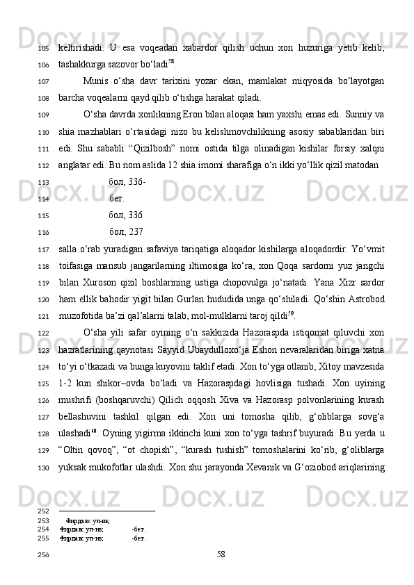 keltirishadi.   U   esa   voqeadan   xabardor   qilish   uchun   xon   huzuriga   yetib   kelib,
tashakkurga sazovor bo‘ladi 58
.   
Munis   o‘sha   davr   tarixini   yozar   ekan,   mamlakat   miqyosida   bo‘layotgan
barcha voqealarni qayd qilib o‘tishga harakat qiladi. 
O‘sha davrda xonlikning Eron bilan aloqasi ham yaxshi emas edi. Sunniy va
shia   mazhablari   o‘rtasidagi   nizo   bu   kelishmovchilikning   asosiy   sabablaridan   biri
edi.   Shu   sababli   “Qizilbosh”   nomi   ostida   tilga   olinadigan   kishilar   forsiy   xalqni
anglatar edi. Bu nom aslida 12 shia imomi sharafiga o‘n ikki yo‘llik qizil matodan 
бол , 336-
бет . 
бол , 336 
бол , 237
salla o‘rab yuradigan safaviya tariqatiga aloqador kishilarga aloqadordir. Yo‘vmit
toifasiga   mansub   jangarilarning   iltimosiga   ko‘ra,   xon   Qoqa   sardorni   yuz   jangchi
bilan   Xuroson   qizil   boshlarining   ustiga   chopovulga   jo‘natadi.   Yana   Xizr   sardor
ham ellik bahodir  yigit  bilan Gurlan hududida unga qo‘shiladi. Qo‘shin Astrobod
muzofotida ba’zi qal’alarni talab, mol-mulklarni taroj qildi 59
. 
O‘sha   yili   safar   oyining   o‘n   sakkizida   Hazoraspda   istiqomat   qiluvchi   xon
hazratlarining   qaynotasi   Sayyid   Ubaydulloxo‘ja   Eshon   nevaralaridan   biriga   xatna
to‘yi o‘tkazadi va bunga kuyovini taklif etadi. Xon to‘yga otlanib, Xitoy mavzesida
1-2   kun   shikor–ovda   bo‘ladi   va   Hazoraspdagi   hovlisiga   tushadi.   Xon   uyining
mushrifi   (boshqaruvchi)   Qilich   oqqosh   Xiva   va   Hazorasp   polvonlarining   kurash
bellashuvini   tashkil   qilgan   edi.   Xon   uni   tomosha   qilib,   g‘oliblarga   sovg‘a
ulashadi 60
. Oyning yigirma ikkinchi  kuni  xon to‘yga tashrif  buyuradi. Bu  yerda u
“Oltin   qovoq”,   “ot   chopish”,   “kurash   tushish”   tomoshalarini   ko‘rib,   g‘oliblarga
yuksak mukofotlar ulashdi. Xon shu jarayonda Xevanik va G‘oziobod ariqlarining
                                                
Фирдавс ул-иқ
Фирдавс ул-иқ -бет.  
Фирдавс ул-иқ -бет.  
  58  105
106
107
108
109
110
111
112
113
114
115
116
117
118
119
120
121
122
123
124
125
126
127
128
129
130
252
253
254
255
256