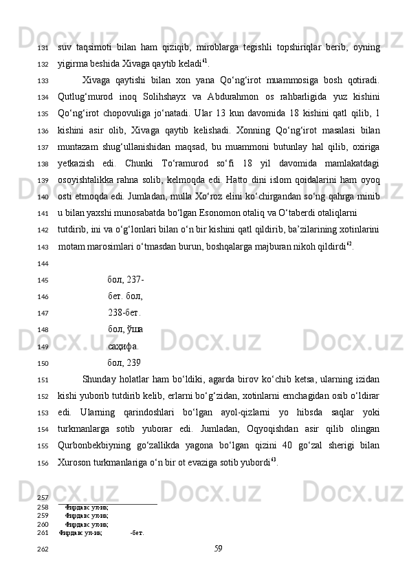 suv   taqsimoti   bilan   ham   qiziqib,   miroblarga   tegishli   topshiriqlar   berib,   oyning
yigirma beshida Xivaga qaytib keladi 61
. 
Xivaga   qaytishi   bilan   xon   yana   Qo‘ng‘irot   muammosiga   bosh   qotiradi.
Qutlug‘murod   inoq   Solihshayx   va   Abdurahmon   os   rahbarligida   yuz   kishini
Qo‘ng‘irot   chopovuliga   jo‘natadi.   Ular   13   kun   davomida   18   kishini   qatl   qilib,   1
kishini   asir   olib,   Xivaga   qaytib   kelishadi.   Xonning   Qo‘ng‘irot   masalasi   bilan
muntazam   shug‘ullanishidan   maqsad,   bu   muammoni   butunlay   hal   qilib,   oxiriga
yetkazish   edi.   Chunki   To‘ramurod   so‘fi   18   yil   davomida   mamlakatdagi
osoyishtalikka   rahna   solib,   kelmoqda   edi.   Hatto   dini   islom   qoidalarini   ham   oyoq
osti etmoqda edi. Jumladan, mulla Xo‘roz elini ko‘chirgandan so‘ng qahrga minib
u bilan yaxshi munosabatda bo‘lgan Esonomon otaliq va O‘taberdi otaliqlarni 
tutdirib, ini va o‘g‘lonlari bilan o‘n bir kishini qatl qildirib, ba’zilarining xotinlarini
motam marosimlari o‘tmasdan burun, boshqalarga majburan nikoh qildirdi 62
.  
    
бол, 237-
бет. бол, 
238-бет.  
бол, ўша 
саҳифа. 
бол, 239
Shunday   holatlar   ham   bo‘ldiki,   agarda   birov   ko‘chib   ketsa,   ularning   izidan
kishi yuborib tutdirib kelib, erlarni bo‘g‘zidan, xotinlarni emchagidan osib o‘ldirar
edi.   Ularning   qarindoshlari   bo‘lgan   ayol-qizlarni   yo   hibsda   saqlar   yoki
turkmanlarga   sotib   yuborar   edi.   Jumladan,   Oqyoqishdan   asir   qilib   olingan
Qurbonbekbiyning   go‘zallikda   yagona   bo‘lgan   qizini   40   go‘zal   sherigi   bilan
Xuroson turkmanlariga o‘n bir ot evaziga sotib yubordi 63
.  
                                        
Фирдавс ул-иқ
Фирдавс ул-иқ
Фирдавс ул-иқ
Фирдавс ул-иқ -бет.  
  59  131
132
133
134
135
136
137
138
139
140
141
142
143
144
145
146
147
148
149
150
151
152
153
154
155
156
257
258
259
260
261
262 