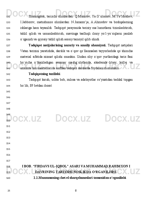 Shuningdek,   tarixchi   olimlardan:   Q.Munirov,   Ya.G‘ulomov,   M.Yo‘ldoshev,
I.Jabborov,   matnshunos   olimlardan:   N.Jumaxo‘ja,   A.Ahmedov   va   boshqalarning
ishlariga   ham   tayanildi.   Tadqiqot   jarayonida   tarixiy   ma`lumotlarni   tizimlashtirish,
tahlil   qilish   va   umumlashtirish,   mavzuga   taalluqli   ilmiy   yo`l-yo`riqlarni   jamlab
o`rganish va qiyosiy tahlil qilish asosiy tamoyil qilib olindi. 
Tadqiqot   natijalarining   nazariy  va   amaliy   ahamiyati.   Tadqiqot   natijalari
Vatan   tarixini   yaratishda,   darslik   va   o`quv   qo`llanmalari   tayyorlashda   qo`shimcha
material   sifatida   xizmat   qilishi   mumkin.   Undan   oliy   o`quv   yurtlaridagi   tarix   fani
bo`yicha   o`tkaziladigan   seminar   mashg`ulotlarida,   akademik   litsey,   kollej   va
umumta`lim maktablarida sinfdan tashqari darslarda foydalanish mumkin. 
Tadqiqotning tuzilishi . 
Tadqiqot kirish, uchta bob, xulosa va adabiyotlar ro‘yxatidan tashkil  topgan
bo`lib, 89 betdan iborat. 
 
 
 
 
 
 
 
 
 
 
 
 
 
I BOB. “FIRDAVS UL-IQBOL” ASARI VA MUHAMMAD RAHIMXON I
DAVRINING TARIXSHUNOSLIKDA O‘RGANILISHI. 
1.1.Muammoning chet el sharqshunoslari tomonidan o‘rganilishi . 
  6  132
133
134
135
136
137
138
139
140
141
142
143
144
145
146
147
148
149
150
151
152
153
154
155
156
157
158
159
160
25 