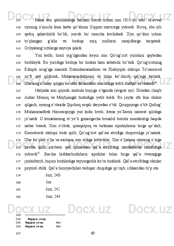 Mana   shu   qabihliklarga   barham   berish   uchun   xon   1811-yil   rabi’   ul-avval
oyining   o‘ninchi   kuni   katta   qo‘shinni   Oqqum   mavzeiga   yubordi.   Biroq,   shu   yili
qattiq   qahatchilik   bo‘lib,   yurish   bir   muncha   kechikadi.   Xon   qo‘shin   uchun
to‘plangan   g‘alla   va   boshqa   oziq   mollarni   masjidlarga   tarqatadi.
Ochyalang‘ochlarga xayriya qiladi. 
Yoz   kelib,   hosil   yig‘ilgandan   keyin   xon   Qo‘ng‘irot   yurishini   qaytadan
boshlaydi.   Bu   yurishga   boshqa   bir   hodisa   ham   sababchi   bo‘ladi.   Qo‘ng‘irotning
Eshquli   urug‘iga   mansub   Xolmuhammadxon   va   Xudoyquli   otaliqni   To‘ramurod
so‘fi   qatl   qildiradi,   Muhammadrahimni   eli   bilan   ko‘chirib,   qal’aga   kiritadi.
Ularning o‘lmay qolgan bir-ikki farzandlari xon oldiga kelib shafqat so‘rashadi 64
. 
Natijada   xon   quyosh   sunbula   burjiga   o‘tganda   (avgust   oyi)   Xivadan   chiqib
Anbar   Monoq   va   Moylijangal   hududiga   yetib   keldi.   Bu   joyda   olti   kun   shikor
qilgach, oyning o‘rtasida Qipchoq orqali daryodan o‘tdi. Qirqqoyirga o‘tib Qutlug‘
Muhammadbek   Hazoraspiyga   yuz   kishi   berib,   kema   yo‘llarini   nazorat   qilishga
jo‘natdi.   U   kemalarning   ot   yo‘li   guzarigacha   bemalol   borishi   mumkinligi   haqida
xabar   beradi.   Xon   o‘zbek,   qoraqalpoq   va   turkman   sipohiylarini   birga   qo‘shib,
Karimberdi   otaliqni   bosh   qilib,   Qo‘ng‘irot   qal’asi   atrofiga   chopovulga   jo‘natadi.
Ular ko‘plab o‘lja va asirlarni xon oldiga keltirdilar. Xon o‘ljalarni ularning o‘ziga
havola   qilib,   asirlarni   qatl   qilmasdan   qal’a   atrofidagi   xandaklarda   ishlatishga
yubordi 65
.   Barcha   lashkarboshilarni   sipohilar   bilan   birga   qal’a   tevaragiga
joylashtirib, hujum boshlashga tayyorgarlik ko‘ra boshladi. Qal’a atrofidagi ekinlar
poymol etildi. Qal’a himoyachilari tashqari chiqishga qo‘rqib, ichkaridan to‘p ota 
бол , 240-
бет . 
бол , 242 
бол , 244
                                                
Фирдавс ул-иқ
Фирдавс ул-иқ -бет.  
Фирдавс ул-иқ -бет.  
  60  157
158
159
160
161
162
163
164
165
166
167
168
169
170
171
172
173
174
175
176
177
178
179
180
181
182
263
264
265
266
267 