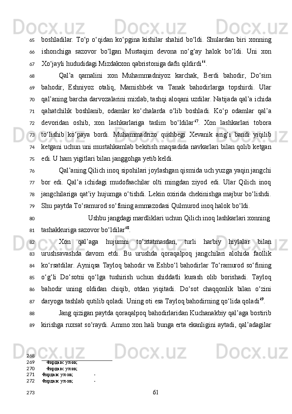 boshladilar.   To‘p   o‘qidan   ko‘pgina   kishilar   shahid   bo‘ldi.   Shulardan   biri   xonning
ishonchiga   sazovor   bo‘lgan   Mustaqim   devona   no‘g‘ay   halok   bo‘ldi.   Uni   xon
Xo‘jayli hududidagi Mizdakxon qabristoniga dafn qildirdi 66
. 
Qal’a   qamalini   xon   Muhammadniyoz   karchak,   Berdi   bahodir,   Do‘sim
bahodir,   Eshniyoz   otaliq,   Mamishbek   va   Tanak   bahodirlarga   topshirdi.   Ular
qal’aning barcha darvozalarini mixlab, tashqi aloqani uzdilar. Natijada qal’a ichida
qahatchilik   boshlanib,   odamlar   ko‘chalarda   o‘lib   boshladi.   Ko‘p   odamlar   qal’a
devoridan   oshib,   xon   lashkarlariga   taslim   bo‘ldilar 67
.   Xon   lashkarlari   tobora
to‘lishib   ko‘paya   bordi.   Muhammadrizo   qushbegi   Xevanik   arig‘i   bandi   yiqilib
ketgani uchun uni mustahkamlab bekitish maqsadida navkarlari bilan qolib ketgan
edi. U ham yigitlari bilan janggohga yetib keldi.  
Qal’aning Qilich inoq sipohilari joylashgan qismida uch yuzga yaqin jangchi
bor   edi.   Qal’a   ichidagi   mudofaachilar   olti   mingdan   ziyod   edi.   Ular   Qilich   inoq
jangchilariga qat’iy hujumga o‘tishdi. Lekin oxirida chekinishga majbur bo‘lishdi.
Shu paytda To‘ramurod so‘fining ammazodasi Qulmurod inoq halok bo‘ldi. 
Ushbu jangdagi mardliklari uchun Qilich inoq lashkarlari xonning 
tashakkuriga sazovor bo‘ldilar 68
.  
Xon   qal’aga   hujumni   to‘xtatmasdan,   turli   harbiy   hiylalar   bilan
urushsavashda   davom   etdi.   Bu   urushda   qoraqalpoq   jangchilari   alohida   faollik
ko‘rsatdilar. Ayniqsa  Tayloq bahodir  va Eshbo‘l  bahodirlar  To‘ramurod so‘fining
o‘g‘li   Do‘sotni   qo‘lga   tushirish   uchun   shiddatli   kurash   olib   borishadi.   Tayloq
bahodir   uning   oldidan   chiqib,   otdan   yiqitadi.   Do‘sot   chaqqonlik   bilan   o‘zini
daryoga tashlab qutilib qoladi. Uning oti esa Tayloq bahodirning qo‘lida qoladi 69
. 
Jang qizigan paytda qoraqalpoq bahodirlaridan Kuchanakbiy qal’aga bostirib
kirishga ruxsat so‘raydi. Ammo xon hali bunga erta ekanligini aytadi, qal’adagilar
                                        
Фирдавс ул-иқ
Фирдавс ул-иқ
Фирдавс ул-иқ -
Фирдавс ул-иқ -  
  61  65
66
67
68
69
70
71
72
73
74
75
76
77
78
79
80
81
82
83
84
85
86
87
88
89
268
269
270
271
272
273 