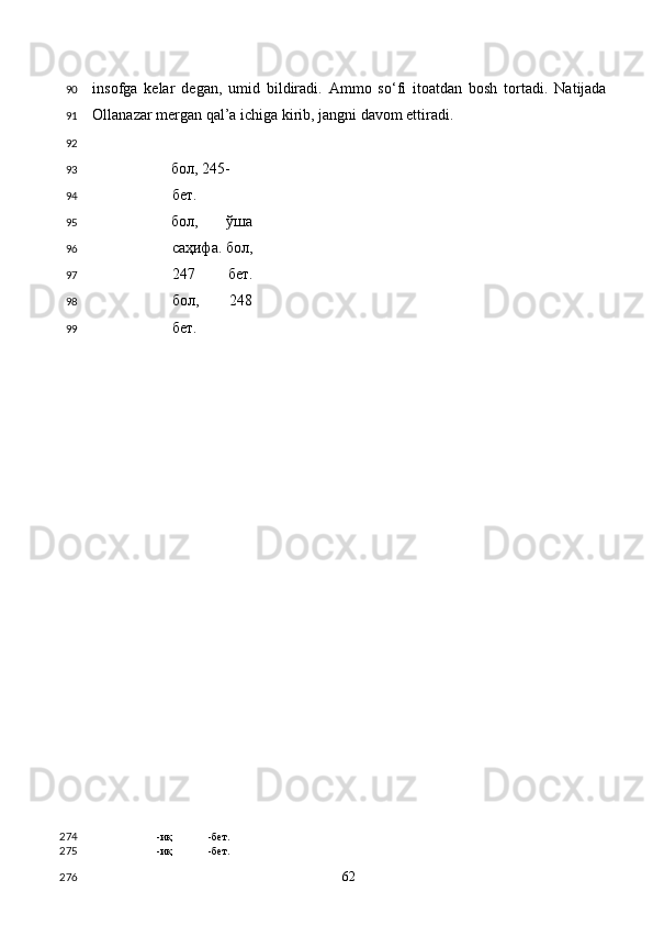 insofga   kelar   degan,   umid   bildiradi.   Ammo   so‘fi   itoatdan   bosh   tortadi.   Natijada
Ollanazar mergan qal’a ichiga kirib, jangni davom ettiradi. 
    
бол, 245-
бет. 
бол,   ўша
саҳифа. бол,
247   бет.
бол,   248
бет. 
-иқ -бет.  
-иқ -бет.  
  62  90
91
92
93
94
95
96
97
98
99
274
275
276 