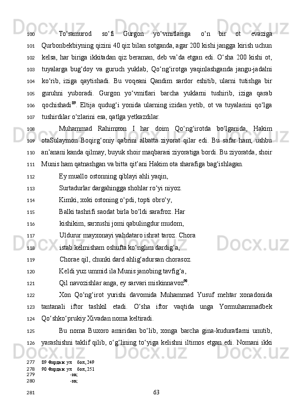 To‘ramurod  so‘fi Gurgon  yo‘vmitlariga  o‘n bir  ot  evaziga
Qurbonbekbiyning qizini 40 qiz bilan sotganda, agar 200 kishi jangga kirish uchun
kelsa,   har   biriga   ikkitadan   qiz   beraman,   deb   va’da   etgan   edi.   O‘sha   200   kishi   ot,
tuyalarga   bug‘doy   va   guruch   yuklab,   Qo‘ng‘irotga   yaqinlashganda   jangu-jadalni
ko‘rib,   iziga   qaytishadi.   Bu   voqeani   Qandim   sardor   eshitib,   ularni   tutishga   bir
guruhni   yuboradi.   Gurgon   yo‘vmitlari   barcha   yuklarni   tushirib,   iziga   qarab
qochishadi 89
.   Eltija   qudug‘i   yonida   ularning   izidan   yetib,   ot   va   tuyalarini   qo‘lga
tushirdilar o‘zlarini esa, qatlga yetkazdilar. 
Muhammad   Rahimxon   I   har   doim   Qo‘ng‘irotda   bo‘lganida,   Hakim
otaSulaymon   Boqirg‘oniy   qabrini   albatta   ziyorat   qilar   edi.   Bu   safar   ham,   ushbu
an’anani kanda qilmay, buyuk shoir maqbarasi ziyoratiga bordi. Bu ziyoratda, shoir
Munis ham qatnashgan va bitta qit’ani Hakim ota sharafiga bag‘ishlagan.  
Ey muallo ostonning qiblayi ahli yaqin, 
Surtadurlar dargahingga shohlar ro‘yi niyoz. 
Kimki, xoki ostoning o‘pdi, topti obro‘y, 
Balki tashrifi saodat birla bo‘ldi sarafroz. Har 
kishikim, sarxushi jomi qabulingdur mudom, 
Uldurur mayxonayi vahdataro ishrat taroz. Chora 
istab kelmisham oshufta ko‘nglim dardig‘a, 
Chorae qil, chunki dard ahlig‘adursan chorasoz. 
Keldi yuz ummid ila Munis janobing tavfig‘a, 
Qil navozishlar anga, ey sarvari miskinnavoz 90
. 
Xon   Qo‘ng‘irot   yurishi   davomida   Muhammad   Yusuf   mehtar   xonadonida
tantanali   iftor   tashkil   etadi.   O‘sha   iftor   vaqtida   unga   Yormuhammadbek
Qo‘shko‘prukiy Xivadan noma keltiradi. 
Bu   noma   Buxoro   amiridan   bo‘lib,   xonga   barcha   gina-kuduratlarni   unutib,
yarashishni  taklif  qilib, o‘g‘lining  to‘yiga  kelishni   iltimos  etgan  edi.  Nomani  ikki
89  Фирдавс ул бол, 249
90  Фирдавс ул бол, 251
-иқ
-иқ  
  63  100
101
102
103
104
105
106
107
108
109
110
111
112
113
114
115
116
117
118
119
120
121
122
123
124
125
126
277
278
279
280
281 