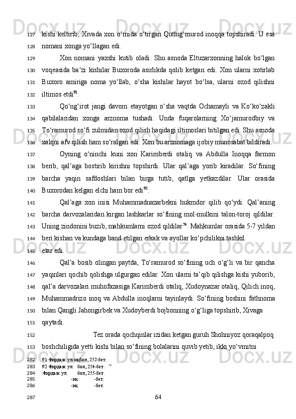 kishi keltirib, Xivada xon o‘rnida o‘tirgan Qutlug‘murod inoqqa topshiradi. U esa
nomani xonga yo‘llagan edi.  
Xon   nomani   yaxshi   kutib   oladi.   Shu   asnoda   Eltuzarxonning   halok   bo‘lgan
voqeasida   ba’zi   kishilar   Buxoroda   asirlikda   qolib   ketgan   edi.   Xon   ularni   xotirlab
Buxoro   amiriga   noma   yo‘llab,   o‘sha   kishilar   hayot   bo‘lsa,   ularni   ozod   qilishni
iltimos etdi 91
. 
Qo‘ng‘irot   jangi   davom   etayotgan   o‘sha   vaqtda   Ochamayli   va   Ko‘ko‘zakli
qabilalaridan   xonga   arznoma   tushadi.   Unda   fuqarolarning   Xo‘jamurodbiy   va
To‘ramurod so‘fi zulmidan ozod qilish haqidagi iltimoslari bitilgan edi. Shu asnoda
xalqni afv qilish ham so‘ralgan edi. Xon bu arznomaga ijobiy munosabat bildiradi. 
Oyning   o‘ninchi   kuni   xon   Karimberdi   otaliq   va   Abdulla   Inoqqa   farmon
berib,   qal’aga   bostirib   kirishni   topshirdi.   Ular   qal’aga   yorib   kiradilar.   So‘fining
barcha   yaqin   safdoshlari   bilan   birga   tutib,   qatlga   yetkazdilar.   Ular   orasida
Buxorodan kelgan elchi ham bor edi 92
. 
Qal’aga   xon   inisi   Muhammadnazarbekni   hukmdor   qilib   qo‘ydi.   Qal’aning
barcha darvozalaridan kirgan lashkarlar  so‘fining mol-mulkini talon-toroj qildilar.
Uning zindonini buzib, mahkumlarni ozod qildilar 74
. Mahkumlar orasida 5-7 yildan
beri kishan va kundaga band etilgan erkak va ayollar ko‘pchilikni tashkil 
etar edi. 
Qal’a   bosib   olingan   paytda,   To‘ramurod   so‘fining   uch   o‘g‘li   va   bir   qancha
yaqinlari qochib qolishga ulgurgan edilar. Xon ularni ta’qib qilishga kishi yuborib,
qal’a darvozalari muhofazasiga Karimberdi otaliq, Xudoynazar otaliq, Qilich inoq,
Muhammadrizo inoq va Abdulla inoqlarni  tayinlaydi. So‘fining boshini  fathnoma
bilan Qangli Jahongirbek va Xudoyberdi bojbonning o‘g‘liga topshirib, Xivaga 
qaytadi.  
Tez orada qochqinlar izidan ketgan guruh Shohniyoz qoraqalpoq 
boshchiligida yetti kishi bilan so‘fining bolalarini quvib yetib, ikki yo‘vmitni 
91  Фирдавс ул-иқбол, 252-бет.  
92  Фирдавс ул бол, 254-бет.    74
 
Фирдавс ул бол, 255-бет.
-иқ -бет.  
-иқ -бет.  
  64  127
128
129
130
131
132
133
134
135
136
137
138
139
140
141
142
143
144
145
146
147
148
149
150
151
152
153
282
283
284
285
286
287 