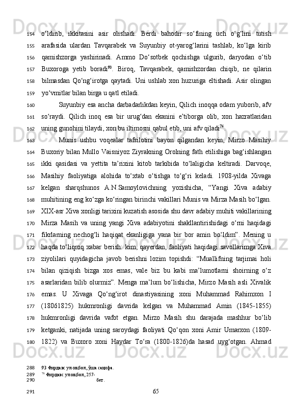 o‘ldirib,   ikkitasini   asir   olishadi.   Berdi   bahodir   so‘fining   uch   o‘g‘lini   tutish
arafasida   ulardan   Tavqarabek   va   Suyunbiy   ot-yarog‘larini   tashlab,   ko‘lga   kirib
qamishzorga   yashirinadi.   Ammo   Do‘sotbek   qochishga   ulgurib,   daryodan   o‘tib
Buxoroga   yetib   boradi 93
.   Biroq,   Tavqarabek,   qamishzordan   chiqib,   ne   qilarin
bilmasdan   Qo‘ng‘irotga   qaytadi.   Uni   ushlab   xon   huzuriga   eltishadi.   Asir   olingan
yo‘vmitlar bilan birga u qatl etiladi.  
Suyunbiy esa ancha darbadarlikdan keyin, Qilich inoqqa odam yuborib, afv
so‘raydi.   Qilich   inoq   esa   bir   urug‘dan   ekanini   e’tiborga   olib,   xon   hazratlaridan
uning gunohini tilaydi, xon bu iltimosni qabul etib, uni afv qiladi 76
.   
Munis   ushbu   voqealar   tafsilotini   bayon   qilgandan   keyin,   Mirzo   Masihiy
Buxoriy bilan  Mullo  Vaisniyoz  Ziyrakning Orolning fath  etilishiga  bag‘ishlangan
ikki   qasidasi   va   yettita   ta’rixini   kitob   tarkibida   to‘laligicha   keltiradi.   Darvoqe,
Masihiy   faoliyatiga   alohida   to‘xtab   o‘tishga   to‘g‘ri   keladi.   1908-yilda   Xivaga
kelgan   sharqshunos   A.N.Samoylovichning   yozishicha,   “Yangi   Xiva   adabiy
muhitining eng ko‘zga ko‘ringan birinchi vakillari Munis va Mirza Masih bo‘lgan.
XIX-asr Xiva xonligi tarixini kuzatish asosida shu davr adabiy muhiti vakillarining
Mirza   Masih   va   uning   yangi   Xiva   adabiyotini   shakllantirishidagi   o‘rni   haqidagi
fikrlarning   nechog‘li   haqiqat   ekanligiga   yana   bir   bor   amin   bo‘ldim”.   Mening   u
haqda to‘liqroq xabar berish:  kim, qayerdan, faoliyati haqidagi savollarimga Xiva
ziyolilari   quyidagicha   javob   berishni   lozim   topishdi:   “Muallifning   tarjimai   holi
bilan   qiziqish   bizga   xos   emas,   vale   biz   bu   kabi   ma’lumotlarni   shoirning   o‘z
asarlaridan   bilib   olurmiz”.   Menga   ma’lum   bo‘lishicha,   Mirzo   Masih   asli   Xivalik
emas.   U   Xivaga   Qo‘ng‘irot   dinastiyasining   xoni   Muhammad   Rahimxon   I
(18061825)   hukmronligi   davrida   kelgan   va   Muhammad   Amin   (1845-1855)
hukmronligi   davrida   vafot   etgan.   Mirzo   Masih   shu   darajada   mashhur   bo‘lib
ketganki,   natijada   uning   saroydagi   faoliyati   Qo‘qon   xoni   Amir   Umarxon   (1809-
1822)   va   Buxoro   xoni   Haydar   To‘ra   (1800-1826)da   hasad   uyg‘otgan.   Ahmad
93  Фирдавс ул-иқбол, ўша саҳифа.  
76
 Фирдавс ул-иқбол, 257-
бет.  
  65  154
155
156
157
158
159
160
161
162
163
164
165
166
167
168
169
170
171
172
173
174
175
176
177
178
179
180
288
289
290
291 