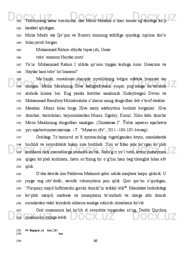Tabibiyning  xabar  berishicha,  ular  Mirzo  Masihni  o‘zlari  tomon  og‘dirishga  ko‘p
harakat qilishgan. 
Mirza   Masih   esa   Qo‘qon   va   Buxoro   xonining   taklifiga   quyidagi   oqilona   she’ri
bilan javob bergan: 
Muhammad Rahim olliyda topsa joh, Umar
tobe’ emasmu Haydar mute’. 
Ya’ni:   Muhammad   Rahim   I   oldida   qo‘nim   topgan   kishiga   Amir   Umarxon   va
Haydar ham tobe’ bo‘lmasmu? 
          Ma’lumki,   musulmon   sharqida   ziyolilikning   belgisi   sifatida   husnixat   tan
olingan.   Mirzo   Masihning   Xiva   kalligrafiyasini   yuqori   pog‘onaga   ko‘tarishda
alohida   hissasi   bor.   Eng   yaxshi   kotiblar   sanalmish   Xudaybergan   Devon   va
Muhammad Rasulboy Mirzaboshilar o‘zlarini uning shogirdlari deb e’tirof etadilar.
Masalan:   Munis   bilan   birga   Xiva   saroy   adabiyotini   boshlab   berganlar.   Xiva
shoirlari,   tarixchilari,   tarjimonlaridan   Munis,   Ogahiy,   Komil,   Xolis   kabi   shoirlar
Mirzo   Masihining   shogirdlari   sanalgan.   ( Холлиева   Г .   Ўзбек   мумтоз   адабиёти
рус   адабиётшунослигида . – Т .: “ Мумтоз   сўз ”, 2011.–104-105- бетлар ). 
Oroldagi   To‘ramurod   so‘fi   ayirmachiligi   tugatilgandan   keyin,   mamlakatda
tinchlik   va   osoyishtalik   hukm   sura   boshladi.   Xon   so‘fidan   jabr   ko‘rgan   ko‘plab
kishilarni turli mansablarga munosib ko‘rdi. Noto‘g‘ri yo‘l tutib, keyin pushaymon
qilgan   ko‘plab   kishilarni,   hatto   so‘fining   bir   o‘g‘lini   ham   bag‘rikenglik   bilan   afv
qildi. 
O‘sha davrda xon Pahlavon Mahmud qabri ustida maqbara barpo qildirdi. U
joyga   eng   iste’dodli,   savodli   ruhoniylarni   jam   qildi.   Qori   qur’on   o‘qiydigan,
“Furqoniy majid hofizlaridin guruhi donish”ni tashkil etdi 94
. Mamlakat hududidagi
ko‘plab   masjid,   madrasa   va   xonaqolarni   ta’mirlash   va   ularga   ahli   donish
insonlardan vakil tayinlash ishlarini amalga oshirish choralarini ko‘rdi. 
Orol   muammosi   hal   bo‘lib   el   osoyishta   topgandan   so‘ng,   Dashti   Qipchoq
muammosi yuzaga keldi.  
94  Фирдавс ул бол, 265
-бет.  
  66  181
182
183
184
185
186
187
188
189
190
191
192
193
194
195
196
197
198
199
200
201
202
203
204
205
206
207
208
292
293
294