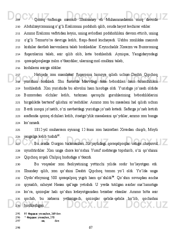 Qozoq   toifasiga   mansub   Shumanay   eli   Muhammadamin   inoq   davrida
Abdulxayrxonning o‘g‘li Eralixonni podshoh qilib, osuda hayot kechirar edilar. 
Ammo Eralixon vafotidan keyin, uning avlodlari podshohlikni davom ettirib, uning
o‘g‘li   Temurto‘ra   davriga   kelib,   fisqu-fasod   kuchayadi.   Ushbu   xonlikka   mansub
kishilar dastlab karvonlarni talab boshladilar. Keyinchalik Xorazm va Buxoroning
fuqarolarini   talab,   asir   qilib   olib,   keta   boshlashdi.   Ayniqsa,   Yangidaryodagi
qoraqalpoqlarga zulm o‘tkazdilar, ularning mol-mulkini talab, 
kishilarni asirga oldilar. 
Natijada   xon   mamlakat   fuqarosini   himoya   qilish   uchun   Dashti   Qipchoq
yurishini   boshladi.   Shu   fursatda   Marvdagi   taka   beboshlari   ham   talonchilikni
boshlashdi.   Xon   yurishida   bu   ahvolni   ham   hisobga   oldi.   Yurishga   jo‘nash   oldida
Buxorodan   elchilar   kelib,   turkman   qaroqchi   guruhlarining   beboshliklarini
birgalikda   bartaraf   qilishni   so‘rashdilar.   Ammo  xon   bu  masalani   hal   qilish   uchun
Berdi inoqni jo‘natib, o‘zi navbatdagi yurishga jo‘nab ketadi. Safarga jo‘nab ketish
arafasida qozoq elchilari kelib, itoatgo‘ylik masalasini qo‘ydilar, ammo xon bunga
ko‘nmadi. 
1812-yil   muharram   oyining   12-kuni   xon   hazratlari   Xivadan   chiqib,   Moyli
jangalga kelib tushdi 95
. 
Bu   orada   Gurgon   turkmanlari   Xo‘jaylidagi   qoraqalpoqlar   ustiga   chopovul
uyushtirdilar.   Xon   unga   chora   ko‘rishni   Yusuf   mehtarga   topshirib,   o‘zi   qo‘shinni
Qipchoq orqali Chilpiq hududiga o‘tkazdi. 
Bu   voqealar   xon   faoliyatining   yettinchi   yilida   sodir   bo‘layotgan   edi.
Shunday   qilib,   xon   qo‘shini   Dashti   Qipchoq   tomon   yo‘l   oldi.   Yo‘lda   unga
Oydo‘stbiyning   500   qoraqalpoq   yigiti   ham   qo‘shildi 79
.   Qo‘shin   sovuqdan   ancha
qiynalib,   nihoyat   Hasan   qal’aga   yetishdi.   U   yerda   tutilgan   asirlar   ma’lumotiga
ko‘ra,   qozoqlar   hali   qo‘shin   kelayotganidan   bexabar   ekanlar.   Ammo   bitta   asir
qochib,   bu   xabarni   yetkazgach,   qozoqlar   qabila-qabila   bo‘lib,   qochishni
boshlashgan. 
95  Фирдавс ул-иқбол, 269-бет.  
79
 Фирдавс ул-иқбол, 270
-иқ -бет.  
  67  209
210
211
212
213
214
215
216
217
218
219
220
221
222
223
224
225
226
227
228
229
230
231
232
233
234
235
236
295
296
297
298 