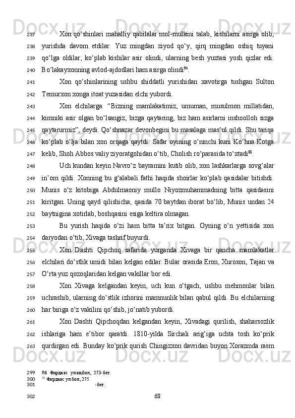 Xon qo‘shinlari  mahalliy qabilalar  mol-mulkini  talab, kishilarni  asirga olib,
yurishda   davom   etdilar.   Yuz   mingdan   ziyod   qo‘y,   qirq   mingdan   oshiq   tuyani
qo‘lga   oldilar,   ko‘plab   kishilar   asir   olindi,   ularning   besh   yuztasi   yosh   qizlar   edi.
Bo‘lakayxonning avlod-ajdodlari ham asirga olindi 96
. 
Xon   qo‘shinlarining   ushbu   shiddatli   yurishidan   xavotirga   tushgan   Sulton
Temurxon xonga itoat yuzasidan elchi yubordi. 
Xon   elchilarga:   “Bizning   mamlakatimiz,   umuman,   musulmon   millatidan,
kimniki   asir   olgan  bo‘lsangiz,   bizga   qaytaring,   biz   ham   asirlarni   inshoolloh   sizga
qaytarurmiz”, deydi. Qo‘shnazar devonbegini bu masalaga mas’ul qildi. Shu tariqa
ko‘plab  o‘lja  bilan  xon orqaga qaytdi.  Safar   oyining o‘ninchi  kuni   Ko‘hna  Kotga
kelib, Shoh Abbos valiy ziyoratgohidan o‘tib, Cholish ro‘parasida to‘xtadi 81
. 
Uch kundan keyin Navro‘z bayramini kutib olib, xon lashkarlarga sovg‘alar
in’om   qildi.  Xonning bu  g‘alabali  fathi  haqida  shoirlar  ko‘plab qasidalar  bitishdi.
Munis   o‘z   kitobiga   Abdulmaoniy   mullo   Niyozmuhammadning   bitta   qasidasini
kiritgan. Uning qayd qilishicha,  qasida  70 baytdan iborat  bo‘lib, Munis  undan 24
baytnigina xotirlab, boshqasini esiga keltira olmagan. 
Bu   yurish   haqida   o‘zi   ham   bitta   ta’rix   bitgan.   Oyning   o‘n   yettisida   xon
daryodan o‘tib, Xivaga tashrif buyurdi. 
Xon   Dashti   Qipchoq   safarida   yurganda   Xivaga   bir   qancha   mamlakatlar
elchilari do‘stlik umidi bilan kelgan edilar. Bular orasida Eron, Xuroson, Tajan va
O‘rta yuz qozoqlaridan kelgan vakillar bor edi.  
Xon   Xivaga   kelgandan   keyin,   uch   kun   o‘tgach,   ushbu   mehmonlar   bilan
uchrashib, ularning do‘stlik izhorini mamnunlik bilan qabul qildi. Bu elchilarning
har biriga o‘z vakilini qo‘shib, jo‘natib yubordi. 
Xon   Dashti   Qipchoqdan   kelgandan   keyin,   Xivadagi   qurilish,   shaharsozlik
ishlariga   ham   e’tibor   qaratdi.   1810-yilda   Sirchali   arig‘iga   uchta   tosh   ko‘prik
qurdirgan edi. Bunday ko‘prik qurish Chingizxon davridan buyon Xorazmda rasm
96   Фирдавс   ул-иқбол,   273-бет.
81
 Фирдавс ул бол, 275
-бет.  
  68  237
238
239
240
241
242
243
244
245
246
247
248
249
250
251
252
253
254
255
256
257
258
259
260
261
262
263
299
300
301
302 