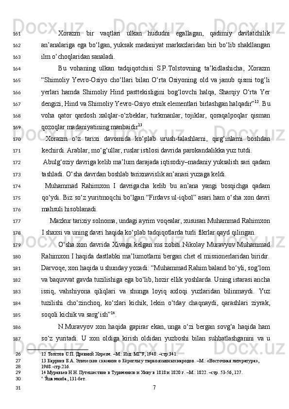 Xorazm   bir   vaqtlari   ulkan   hududni   egallagan,   qadimiy   davlatchilik
an’analariga ega bo‘lgan, yuksak madaniyat  markazlaridan biri bo‘lib shakllangan
ilm o‘choqlaridan sanaladi. 
Bu   vohaning   ulkan   tadqiqotchisi   S.P.Tolstovning   ta’kidlashicha,   Xorazm
“Shimoliy   Yevro-Osiyo   cho‘llari   bilan   O‘rta   Osiyoning   old   va   janub   qismi   tog‘li
yerlari   hamda   Shimoliy   Hind   pasttekisligini   bog‘lovchi   halqa,   Sharqiy   O‘rta   Yer
dengizi, Hind va Shimoliy Yevro-Osiyo etnik elementlari birlashgan halqadir” 12
. Bu
voha   qator   qardosh   xalqlar-o‘zbeklar,   turkmanlar,   tojiklar,   qoraqalpoqlar   qisman
qozoqlar madaniyatining manbaidir 13
. 
  Xorazm   o‘z   tarixi   davomida   ko‘plab   urush-talashlarni,   qirg‘inlarni   boshdan
kechirdi. Arablar, mo‘g‘ullar, ruslar istilosi davrida parokandalikka yuz tutdi.  
 Abulg‘oziy davriga kelib ma’lum darajada iqtisodiy–madaniy yuksalish sari qadam
tashladi. O‘sha davrdan boshlab tarixnavislik an’anasi yuzaga keldi. 
  Muhammad   Rahimxon   I   davrigacha   kelib   bu   an’ana   yangi   bosqichga   qadam
qo‘ydi. Biz so‘z yuritmoqchi bo‘lgan “Firdavs ul-iqbol” asari ham o‘sha xon davri
mahsuli hisoblanadi. 
     Mazkur tarixiy solnoma, undagi ayrim voqealar, xususan Muhammad Rahimxon
I shaxsi va uning davri haqida ko‘plab tadqiqotlarda turli fikrlar qayd qilingan. 
O‘sha xon davrida Xivaga kelgan rus zobiti Nikolay Muravyov Muhammad
Rahimxon I haqida dastlabki ma’lumotlarni bergan chet el missionerlaridan biridir.
Darvoqe, xon haqida u shunday yozadi: “Muhammad Rahim baland bo‘yli, sog‘lom
va baquvvat gavda tuzilishiga ega bo‘lib, hozir ellik yoshlarda. Uning istarasi ancha
issiq,   vahshiyona   qiliqlari   va   shunga   loyiq   axloqi   yuzlaridan   bilinmaydi.   Yuz
tuzilishi   cho‘zinchoq,   ko‘zlari   kichik,   lekin   o‘tday   chaqnaydi,   qarashlari   ziyrak,
soqoli kichik va sarg‘ish” 14
. 
N.Muravyov   xon  haqida   gapirar   ekan,   unga  o‘zi   bergan   sovg‘a   haqida  ham
so‘z   yuritadi.   U   xon   oldiga   kirish   oldidan   yuzboshi   bilan   suhbatlashganini   va   u
12  Толстов С.П. Древний Хорезм. –М.: Изд. МГУ, 1948. –стр.341.  
13  Карриев Б.А. Эпические сказание о Кёроглы у тюркоязычных народов. –М.: «Восточная литература», 
1968.-стр.216. 
14  Муравьев Н.Н. Путешествие в Туркмению и Хиву в 1818 и 1820 г. –М.: 1822. –стр. 53-56, 127.
4
 Ўша манба, 131-бет.  
  7  161
162
163
164
165
166
167
168
169
170
171
172
173
174
175
176
177
178
179
180
181
182
183
184
185
186
187
26
27
28
29
30
31 