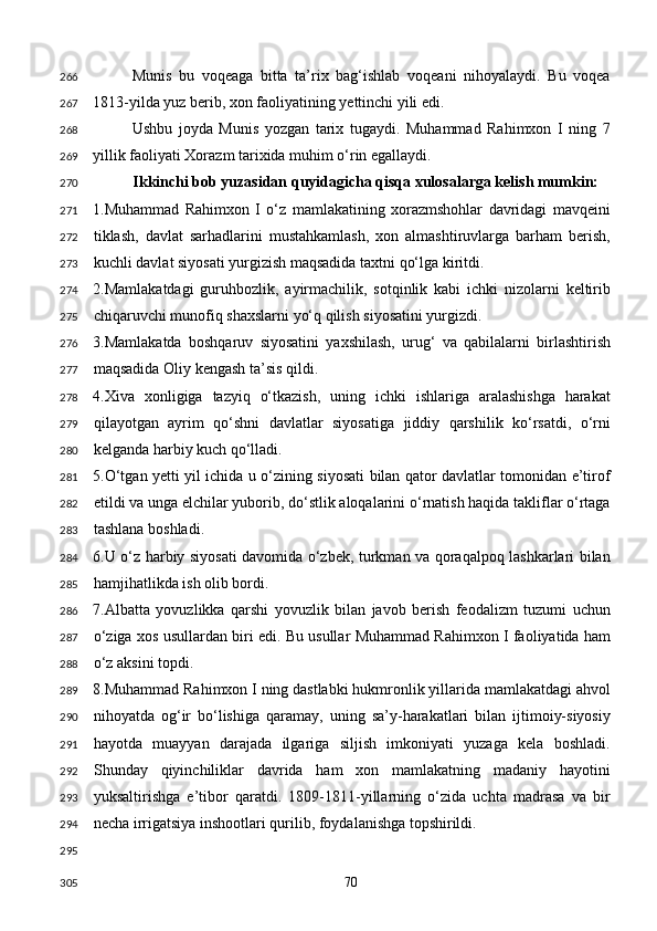 Munis   bu   voqeaga   bitta   ta’rix   bag‘ishlab   voqeani   nihoyalaydi.   Bu   voqea
1813-yilda yuz berib, xon faoliyatining yettinchi yili edi. 
Ushbu   joyda   Munis   yozgan   tarix   tugaydi.   Muhammad   Rahimxon   I   ning   7
yillik faoliyati Xorazm tarixida muhim o‘rin egallaydi. 
Ikkinchi bob yuzasidan quyidagicha qisqa xulosalarga kelish mumkin: 
1.Muhammad   Rahimxon   I   o‘z   mamlakatining   xorazmshohlar   davridagi   mavqeini
tiklash,   davlat   sarhadlarini   mustahkamlash,   xon   almashtiruvlarga   barham   berish,
kuchli davlat siyosati yurgizish maqsadida taxtni qo‘lga kiritdi. 
2.Mamlakatdagi   guruhbozlik,   ayirmachilik,   sotqinlik   kabi   ichki   nizolarni   keltirib
chiqaruvchi munofiq shaxslarni yo‘q qilish siyosatini yurgizdi. 
3.Mamlakatda   boshqaruv   siyosatini   yaxshilash,   urug‘   va   qabilalarni   birlashtirish
maqsadida Oliy kengash ta’sis qildi. 
4.Xiva   xonligiga   tazyiq   o‘tkazish,   uning   ichki   ishlariga   aralashishga   harakat
qilayotgan   ayrim   qo‘shni   davlatlar   siyosatiga   jiddiy   qarshilik   ko‘rsatdi,   o‘rni
kelganda harbiy kuch qo‘lladi. 
5.O‘tgan yetti yil ichida u o‘zining siyosati bilan qator davlatlar tomonidan e’tirof
etildi va unga elchilar yuborib, do‘stlik aloqalarini o‘rnatish haqida takliflar o‘rtaga
tashlana boshladi. 
6.U o‘z harbiy siyosati davomida o‘zbek, turkman va qoraqalpoq lashkarlari bilan
hamjihatlikda ish olib bordi. 
7.Albatta   yovuzlikka   qarshi   yovuzlik   bilan   javob   berish   feodalizm   tuzumi   uchun
o‘ziga xos usullardan biri edi. Bu usullar Muhammad Rahimxon I faoliyatida ham
o‘z aksini topdi. 
8.Muhammad Rahimxon I ning dastlabki hukmronlik yillarida mamlakatdagi ahvol
nihoyatda   og‘ir   bo‘lishiga   qaramay,   uning   sa’y-harakatlari   bilan   ijtimoiy-siyosiy
hayotda   muayyan   darajada   ilgariga   siljish   imkoniyati   yuzaga   kela   boshladi.
Shunday   qiyinchiliklar   davrida   ham   xon   mamlakatning   madaniy   hayotini
yuksaltirishga   e’tibor   qaratdi.   1809-1811-yillarning   o‘zida   uchta   madrasa   va   bir
necha irrigatsiya inshootlari qurilib, foydalanishga topshirildi.  
 
  70  266
267
268
269
270
271
272
273
274
275
276
277
278
279
280
281
282
283
284
285
286
287
288
289
290
291
292
293
294
295
305 